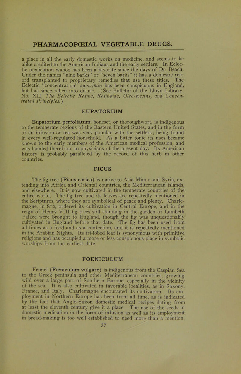 a place in all the early domestic works on medicine, and seems to be alike credited to the American Indians and the early settlers. In Eclec- tic medication wahoo has been a favorite since the days of Dr. Beach. Under the names “nine barks” or “seven barks” it has a domestic rec- ord transplanted to proprietary remedies that use these titles. The Eclectic “concentration” euonymin has been conspicuous in England, but has since fallen into disuse. (See Bulletin of the Eloyd Library. No. XII, The Eclectic Resins, Resinoids, Oleo-Resins, and Concen- trated Principles.) EUPATORIUM Eupatorium perfoliatum, boneset, or thoroughwort, is indigenous to the temperate regions of the Eastern United States, and in the form of an infusion or tea was very popular with the settlers ; being found in every well-regulated household. As a bitter tonic its uses became known to the early members of the American medical profession, and was handed therefrom to physicians of the present day. Its American history is probably paralleled by the record of this herb in other countries. FICUS The fig tree (Ficus carica) is native to Asia Minor and Syria, ex- tending into Africa and Oriental countries, the Mediterranean islands, and elsewhere. It is now cultivated in the temperate countries of the entire world. The fig tree and its leaves are repeatedly mentioned in the Scriptures, where they are symbolical of peace and plenty. Charle- magne, in 812, ordered its cultivation in Central Europe, and in the reign of Henry VIII fig trees still standing in the garden of Lambeth Palace were brought to England, though the fig was unquestionably cultivated in England before that date. The fig has been used from all times as a food and as a confection, and it is repeatedly mentioned in the Arabian Nights. Its tri-lobed leaf is synonymous with primitive religions and has occupied a more or less conspicuous place in symbolic worships from the earliest date. FOENICULUM Fennel (Foeniculum vulgare) is indigenous from the Caspian Sea to the Greek peninsula and other Mediterranean countries, growing wild over a large part of Southern Europe, especially in the vicinity of the sea. It is also cultivated in favorable localities, as in Saxony, France, and Italy. Charlemagne encouraged its cultivation. Its em- ployment in Northern Europe has been from all time, as is indicated by the fact that Anglo-Saxon domestic medical recipes dating from at least the eleventh century give it a place. The use of the seeds in domestic medication in the form of infusion as well as its employment in bread-making is too well established to need more than a mention.