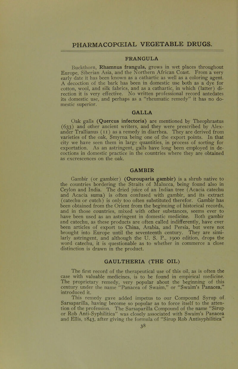 FRANGULA Buckthorn, Rhamnus frangula, grows in wet places throughout Europe, Siberian Asia, and the Northern African Coast. From a very early date it has been known as a cathartic as well as a coloring agent. A decoction of the bark has been in domestic use both as a dye for cotton, wool, and silk fabrics, and as a cathartic, in which (latter) di- rection it is very effective. No written professional record antedates its domestic use, and perhaps as a “rheumatic remedy” it has no do- mestic superior. GALLA Oak galls (Quercus infectoria) are mentioned by Theophrastus (633) and other ancient writers, and they were prescribed by Alex- ander Trallianus (11) as a remedy in diarrhea. They are derived from varieties of the oak, Smyrna being one of the export points. In that city we have seen them in large quantities, in process of sorting for exportation. As an astringent, galls have long been employed in de- coctions in domestic practice in the countries where they are obtained as excrescences on the oak. GAMBIR Gambir (or gambier) (Ourouparia gambir) is a shrub native to the countries bordering the Straits of Malucca, being found also in Ceylon and India. The dried juice of an Indian tree (Acacia catechu and Acacia suma) is often confused with gambir, and its extract (catechu or cutch) is only too often substituted therefor. Gambir has been obtained from the Orient from the beginning of historical records, and in those countries, mixed with other substances, seems ever to have been used as an astringent in domestic medicine. Both gambir and catechu, as these products are often called indifferently, have ever been articles of export to China, Arabia, and Persia, but were not brought into Europe until the seventeenth century. They are simi- larly astringent, and although the U. S. P., 1900 edition, drops the word catechu, it is questionable as to whether in commerce a close distinction is drawn in the product. GAULTHERIA (THE OIL) The first record of the therapeutical use of this oil, as is often the case with valuable medicines, is to be found in empirical medicine. The proprietary remedy, very popular about the beginning of this century under the name “Panacea of Swairn,” or “Swaim’s Panacea,” introduced it. This remedy gave added impetus to our Compound Syrup of. Sarsaparilla, having become so popular as to force itself to the atten- tion of the profession. The Sarsaparilla Compound of the name “Sirup or Rob Anti-Syphilitica” was closely associated with Swaim’s Panacea and Ellis, 1843, after giving the formula of “Sirup Rob Antisyphilitica”