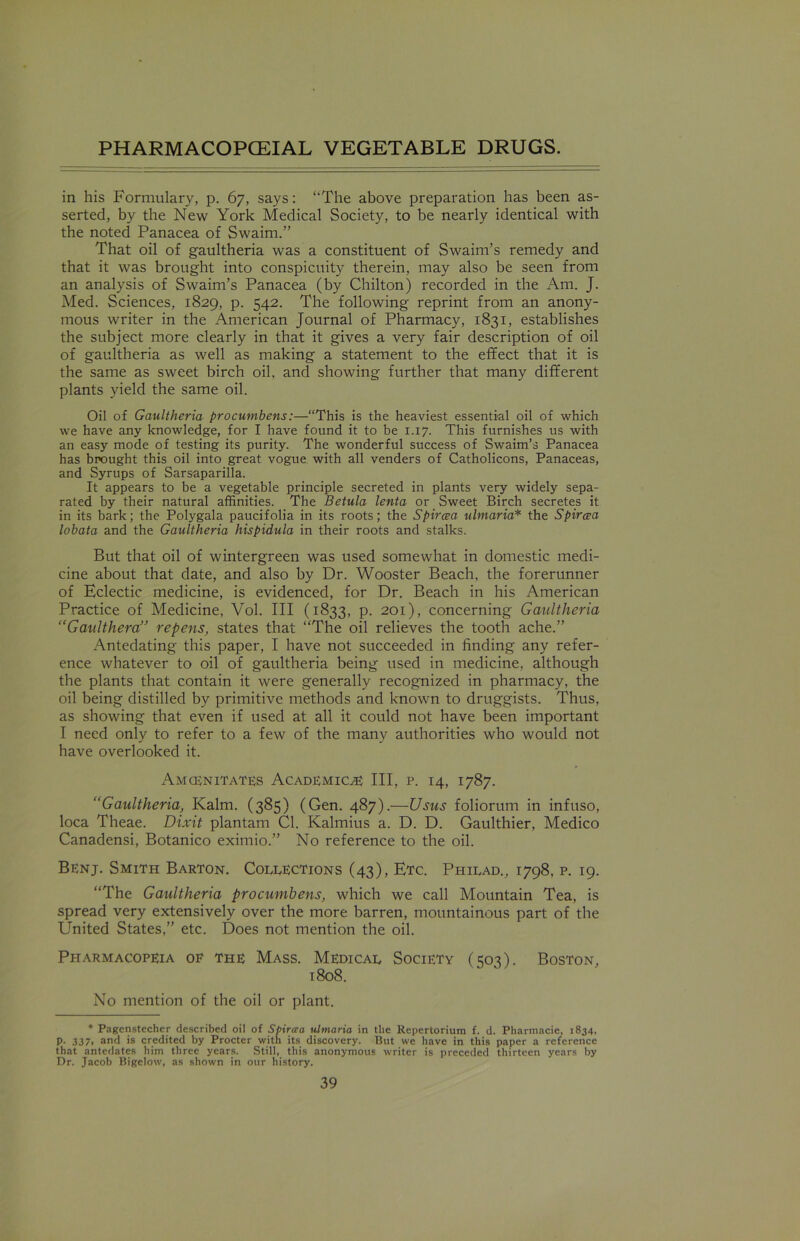 in his Formulary, p. 67, says: ‘‘The above preparation has been as- serted, by the New York Medical Society, to be nearly identical with the noted Panacea of Swaim.” That oil of gaultheria was a constituent of Swaim’s remedy and that it was brought into conspicuity therein, may also be seen from an analysis of Swaim’s Panacea (by Chilton) recorded in the Am. J. Med. Sciences, 1829, p. 542. The following reprint from an anony- mous writer in the American Journal of Pharmacy, 1831, establishes the subject more clearly in that it gives a very fair description of oil of gaultheria as well as making a statement to the effect that it is the same as sweet birch oil. and showing further that many different plants yield the same oil. Oil of Gaultheria procumbens:—“This is the heaviest essential oil of which we have any knowledge, for I have found it to be 1.17. This furnishes us with an easy mode of testing its purity. The wonderful success of Swaim’s Panacea has brought this oil into great vogue with all venders of Catholicons, Panaceas, and Syrups of Sarsaparilla. It appears to be a vegetable principle secreted in plants very widely sepa- rated by their natural affinities. The Betula lenta or Sweet Birch secretes it in its bark; the Polygala paucifolia in its roots; the Spircea ulmaria* the Spircea lobata and the Gaultheria hispidula in their roots and stalks. But that oil of wintergreen was used somewhat in domestic medi- cine about that date, and also by Dr. Wooster Beach, the forerunner of Eclectic medicine, is evidenced, for Dr. Beach in his American Practice of Medicine, Vol. Ill (1833, p. 201), concerning Gaultheria “Gaulthera” repens, states that “The oil relieves the tooth ache.” Antedating this paper, I have not succeeded in finding any refer- ence whatever to oil of gaultheria being used in medicine, although the plants that contain it were generally recognized in pharmacy, the oil being distilled by primitive methods and known to druggists. Thus, as showing that even if used at all it could not have been important I need only to refer to a few of the many authorities who would not have overlooked it. Amcenitates Academics III, p. 14, 1787. “Gaultheria, Kalm. (385) (Gen. 487).—Usus foliorum in infuso, loca Theae. Dixit plantam Cl. Kalmius a. D. D. Gaulthier, Medico Canadensi, Botanico eximio.” No reference to the oil. Benj. Smith Barton. Collections (43), Etc. Philad., 1798, p. 19. “The Gaultheria procumbens, which we call Mountain Tea, is spread very extensively over the more barren, mountainous part of the United States,” etc. Does not mention the oil. Pharmacopeia oe the Mass. Medical Society (503). Boston, t 808. No mention of the oil or plant. * Pagenstecher described oil of Spircea ulmaria in the Repertorium f. d. Pharmacie, 1834, p. 337. and is credited by Procter with its discovery. But we have in this paper a reference that antedates him three years. Still, this anonymous writer is preceded thirteen years by Dr. Jacob Bigelow, as shown in our history.