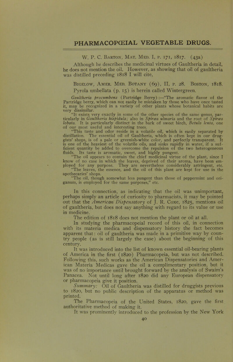W. P. C. Barton, Mat. Med. I, p. 171, 1817. (43a) Although he describes the medicinal virtues of Gaultheria in detail, he does not mention the oil. However, as showing that oil of gaultheria was distilled preceding 1818 I will cite, Bigelow, Amer. Med. Botany (69), II, p. 28. Boston, 1818. Pyrola umbellata (p. 15) is herein called Wintergreen. Gaultheria procumbens (Partridge Berry) :—“The aromatic flavor of the Partridge berry, which can not easily be mistaken by those who have once tasted it, may be recognized in a variety of other plants whose botanical habits are very dissimilar. “It exists very exactly in some of the other species of the same genus, par- ticularly in Gaultheria hispidula; also in Spircea ulmaria and the root of Spircea lobata. It is particularly distinct in the bark of sweet birch, Betula lenta, one of our most useful and interesting trees. “This taste and odor reside in a volatile oil, which is easily separated by distillation. The essential oil of Gaultheria, which is often kept in our drug- gists’ shops, is of a pale or greenish-white color, and perfectly transparent. It is one of the heaviest of the volatile oils, and sinks rapidly in water, if a suf- ficient quantity be added to overcome the repulsion of the two heterogeneous fluids. Its taste is aromatic, sweet, and highly pungent. “The oil appears to contain the chief medicinal virtue of the plant, since I know of no case in which the leaves, deprived of their aroma, have been em- ployed for any purpose. They are nevertheless considerably astringent, etc. “The leaves, the essence, and the oil of this plant are kept for use in the apothecaries’ shops. “The oil, though somewhat less pungent than those of peppermint and ori- ganum, is employed for the same purposes,’’ etc. In this connection, as indicating that the oil was unimportant, perhaps simply an article of curiosity to pharmacists, it may be pointed out that the American Dispensatory of J. R. Coxe, 1825, mentions oil of gaultheria, but does not say anything with regard to its value or use in medicine. The edition of 1818 does not mention the plant or oil at all. In studying the pharmacopeial record of this oil, in connection with its materia medica and dispensatory history the fact becomes apparent that: oil of gaultheria was made in a primitive way by coun- try people (as is still largely the case) about the beginning of this century. It was introduced into the list of known essential oil-bearing plants of America in the first (1820) Pharmacopeia, but was not described. Following this, such works as the American Dispensatories and Amer- ican Materia Medicas gave the oil a complimentary position, but it was of no importance until brought forward by the analysis of Swaim’s Panacea. Not until long after 1820 did any European dispensatory or pharmacopeia give it position. Summary: Oil of Gaultheria was distilled for druggists previous to 1820, but no public description of the apparatus or method was printed. The Pharmacopeia of the United States, 1820, gave the first authoritative method of making it. It was prominently introduced to the profession by the New York