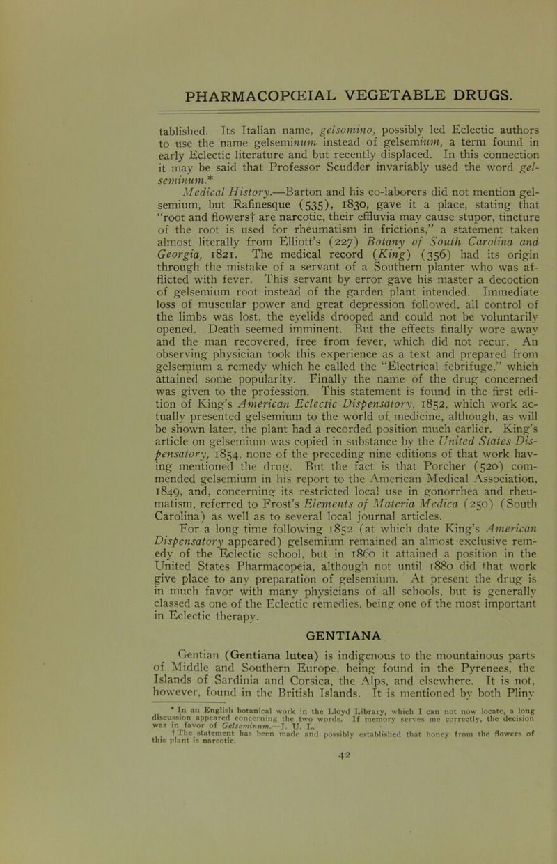tablished. Its Italian name, gelsomino, possibly led Eclectic authors to use the name gelsemiwttw instead of gelsemium, a term found in early Eclectic literature and but recently displaced. In this connection it may be said that Professor Scudder invariably used the word gel- seminum.* Medical History.—Barton and his co-laborers did not mention gel- semium, but Rafinesque (535), 1830, gave it a place, stating that “root and flowers! are narcotic, their effluvia may cause stupor, tincture of the root is used for rheumatism in frictions,” a statement taken almost literally from Elliott’s (227) Botany of South Carolina and Georgia, 1821. The medical record (King) (356) had its origin through the mistake of a servant of a Southern planter who was af- flicted with fever. This servant by error gave his master a decoction of gelsemium root instead of the garden plant intended. Immediate loss of muscular power and great depression followed, all control of the limbs was lost, the eyelids drooped and could not be voluntarily opened. Death seemed imminent. But the effects finally wore away and the man recovered, free from fever, which did not recur. An observing physician took this experience as a text and prepared from gelsemium a remedy which he called the “Electrical febrifuge,” which attained some popularity. Finally the name of the drug concerned was given to the profession. This statement is found in the first edi- tion of King’s American Eclectic Dispensatory, 1852, which work ac- tually presented gelsemium to the world of. medicine, although, as will be shown later, the plant had a recorded position much earlier. King’s article on gelsemium was copied in substance by the United States Dis- pensatory, 1854, none of the preceding nine editions of that work hav- ing mentioned the drug. But the fact is that Porcher (520) com- mended gelsemium in his report to the American Medical Association, 1849, an<T concerning its restricted local use in gonorrhea and rheu- matism, referred to Frost’s Elements of Materia Medica (250) (South Carolina) as well as to several local journal articles. For a long time following 1852 (at which date King’s American Dispensatory appeared) gelsemium remained an almost exclusive rem- edy of the Eclectic school, but in i860 it attained a position in the United States Pharmacopeia, although not until 1880 did that work give place to any preparation of gelsemium. At present the drug is in much favor with many physicians of all schools, but is generally classed as one of the Eclectic remedies, being one of the most important in Eclectic therapy. GENTIANA Gentian (Gentiana lutea) is indigenous to the mountainous parts of Middle and Southern Europe, being found in the Pyrenees, the Islands of Sardinia and Corsica, the Alps, and elsewhere. It is not, however, found in the British Islands. It is mentioned bv both Plinv * In ail English botanical work in the Lloyd Library, which I can not now locate, a long discussion appeared concerning the two words. If memory serves me correctly, the decision was in favor of Gelscminum.—J. U. L. t The_ statement has been made and possibly established that honey from the flowers of this plant is narcotic.