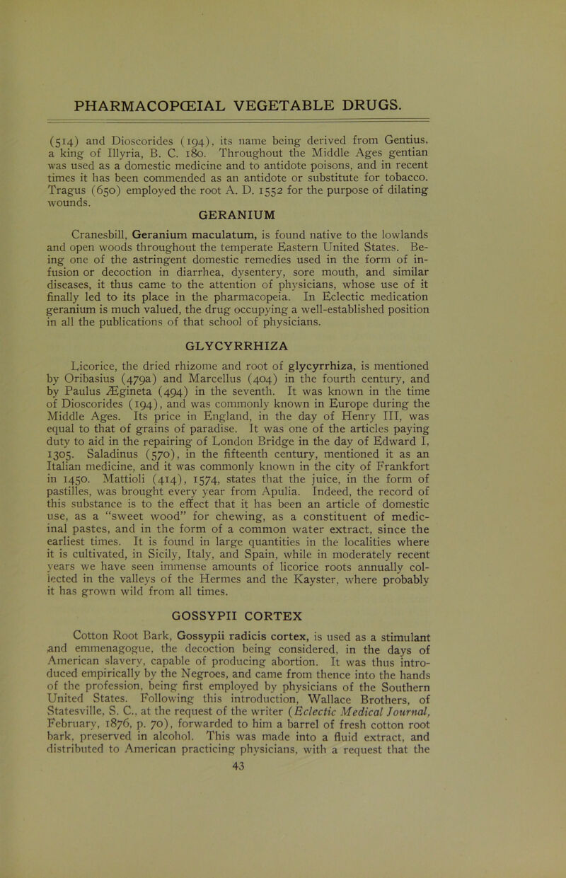 (514) and Dioscorides (194), its name being derived from Gentius. a king of Illyria, B. C. 180. Throughout the Middle Ages gentian was used as a domestic medicine and to antidote poisons, and in recent times it has been commended as an antidote or substitute for tobacco. Tragus (650) employed the root A. D. 1552 for the purpose of dilating wounds. GERANIUM Cranesbill, Geranium maculatum, is found native to the lowlands and open woods throughout the temperate Eastern United States. Be- ing one of the astringent domestic remedies used in the form of in- fusion or decoction in diarrhea, dysentery, sore mouth, and similar diseases, it thus came to the attention of physicians, whose use of it finally led to its place in the pharmacopeia. In Eclectic medication geranium is much valued, the drug occupying a well-established position in all the publications of that school of physicians. GLYCYRRHIZA Licorice, the dried rhizome and root of glycyrrhiza, is mentioned by Oribasius (479a) and Marcellus (404) in the fourth century, and by Paulus Htgineta (494) in the seventh. It was known in the time of Dioscorides (194), and was commonly known in Europe during the Middle Ages. Its price in England, in the day of Henry III, was equal to that of grains of paradise. It was one of the articles paying duty to aid in the repairing of London Bridge in the day of Edward I, 1305. Saladinus (570), in the fifteenth century, mentioned it as an Italian medicine, and it was commonly known in the city of Frankfort in 1450. Mattioli (414), 1574, states that the juice, in the form of pastilles, was brought every year from Apulia. Indeed, the record of this substance is to the effect that it has been an article of domestic use, as a “sweet wood” for chewing, as a constituent of medic- inal pastes, and in the form of a common water extract, since the earliest times. It is found in large quantities in the localities where it is cultivated, in Sicily, Italy, and Spain, while in moderately recent years we have seen immense amounts of licorice roots annually col- lected in the valleys of the Hermes and the Kayster, where probably it has grown wild from all times. GOSSYPII CORTEX Cotton Root Bark, Gossypii radicis cortex, is used as a stimulant and emmenagogue, the decoction being considered, in the days of American slavery, capable of producing abortion. It was thus intro- duced empirically by the Negroes, and came from thence into the hands of the profession, being first employed by physicians of the Southern United States. Following this introduction, Wallace Brothers, of Statesville, S. C., at the request of the writer (Eclectic Medical Journal, February, 1876, p. 70), forwarded to him a barrel of fresh cotton root bark, preserved in alcohol. This was made into a fluid extract, and distributed to American practicing physicians, with a request that the