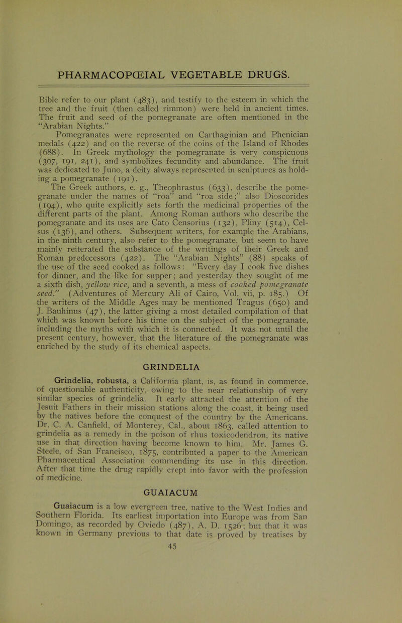 Bible refer to our plant (483), and testify to the esteem in which the tree and the fruit (then called rimmon) were held in ancient times. The fruit and seed of the pomegranate are often mentioned in the “Arabian Nights.” Pomegranates were represented on Carthaginian and Phenician medals (422) and on the reverse of the coins of the Island of Rhodes (688). In Greek mythology the pomegranate is very conspicuous (307, 191, 241), and symbolizes fecundity and abundance. The fruit was dedicated to Juno, a deity always represented in sculptures as hold- ing a pomegranate (191). The Greek authors, e. g., Theophrastus (633), describe the pome- granate under the names of “roa” and “roa sidealso Dioscorides (194), who quite explicitly sets forth the medicinal properties of the different parts of the plant. Among Roman authors who describe the pomegranate and its uses are Cato Censorius (132), Pliny (514), Cel- sus (136), and others. Subsequent writers, for example the Arabians, in the ninth century, also refer to the pomegranate, but seem to have mainly reiterated the substance of the writings of their Greek and Roman predecessors (422). The “Arabian Nights” (88) speaks of the use of the seed cooked as follows: “Every day I cook five dishes for dinner, and the like for supper; and yesterday they sought of me a sixth dish, yelloiv rice, and a seventh, a mess of cooked pomegranate seed.” (Adventures of Mercury Ali of Cairo, Vol. vii, p. 185.) Of the writers of the Middle Ages may be mentioned Tragus (650) and J. Bauhinus (47), the latter giving a most detailed compilation of that which was known before his time on the subject of the pomegranate, including the myths with which it is connected. It was not until the present century, however, that the literature of the pomegranate was enriched by the study of its chemical aspects. GRINDELIA Grindelia, robusta, a California plant, is, as found in commerce, of questionable authenticity, owing to the near relationship of very similar species of grindelia. It early attracted the attention of the Jesuit Fathers in their mission stations along the coast, it being used by the natives before the conquest of the country by the Americans. Dr. C. A. Canfield, of Monterey, Cal., about 1863, called attention to grindelia as a remedy in the poison of rhus toxicodendron, its native use in that direction having become known to him. Mr. James G. Steele, of San Francisco, 1875, contributed a paper to the American Pharmaceutical Association commending its use in this direction. After that time the drug rapidly crept into favor with the profession of medicine. GUAIACUM Guaiacum is a low evergreen tree, native to the West Indies and Southern Florida. Its earliest importation into Europe was from San Domingo, as recorded by Oviedo (487), A. D. 1526; but that it was known in Germany previous to that date is proved bv treatises by