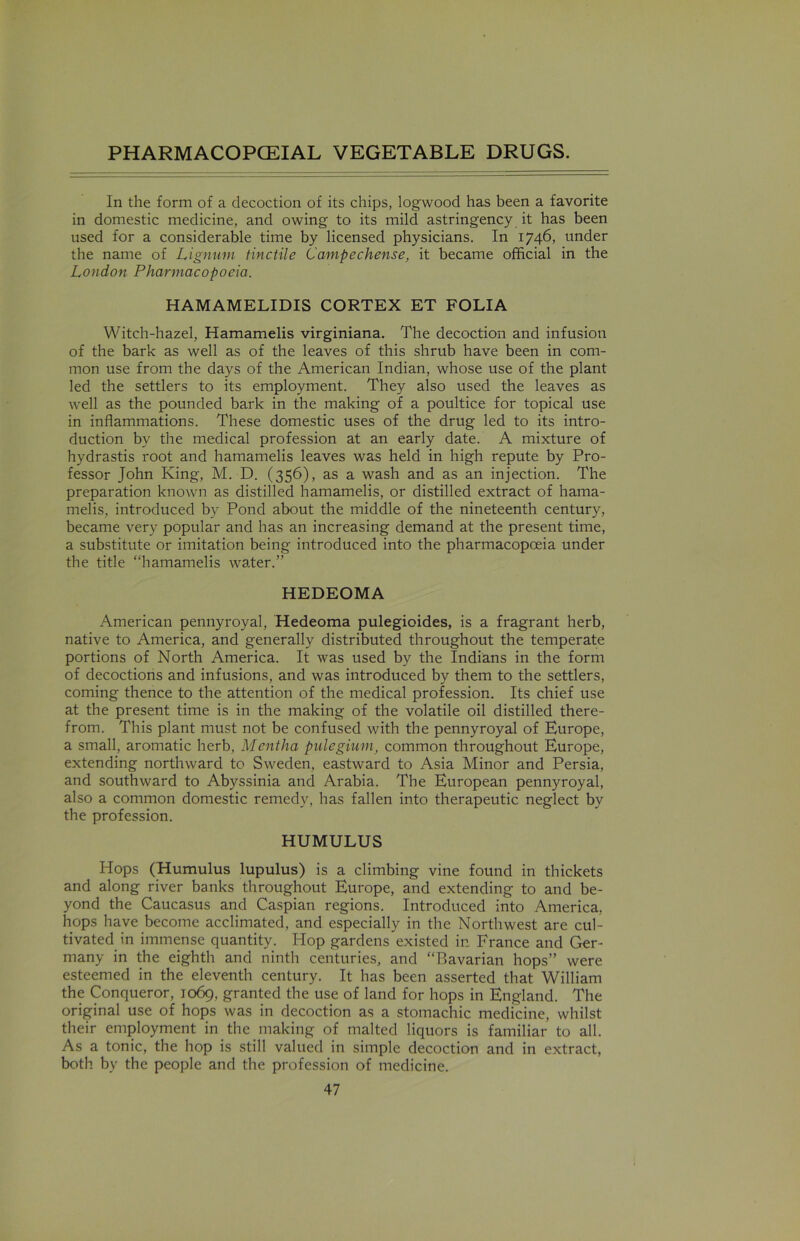 In the form of a decoction of its chips, logwood has been a favorite in domestic medicine, and owing to its mild astringency it has been used for a considerable time by licensed physicians. In 1746, under the name of Lignum tinctile Campechense, it became official in the London Pharmacopoeia. HAMAMELIDIS CORTEX ET FOLIA Witch-hazel, Hamamelis virginiana. The decoction and infusion of the bark as well as of the leaves of this shrub have been in com- mon use from the days of the American Indian, whose use of the plant led the settlers to its employment. They also used the leaves as well as the pounded bark in the making of a poultice for topical use in inflammations. These domestic uses of the drug led to its intro- duction by the medical profession at an early date. A mixture of hydrastis root and hamamelis leaves was held in high repute by Pro- fessor John King, M. D. (356), as a wash and as an injection. The preparation known as distilled hamamelis, or distilled extract of hama- melis, introduced by Pond about the middle of the nineteenth century, became very popular and has an increasing demand at the present time, a substitute or imitation being introduced into the pharmacopoeia under the title “hamamelis water.” HEDEOMA American pennyroyal, Hedeoma pulegioides, is a fragrant herb, native to America, and generally distributed throughout the temperate portions of North America. It was used by the Indians in the form of decoctions and infusions, and was introduced by them to the settlers, coming thence to the attention of the medical profession. Its chief use at the present time is in the making of the volatile oil distilled there- from. This plant must not be confused with the pennyroyal of Europe, a small, aromatic herb, Mentha pulegium, common throughout Europe, extending northward to Sweden, eastward to Asia Minor and Persia, and southward to Abyssinia and Arabia. The European pennyroyal, also a common domestic remedy, has fallen into therapeutic neglect by the profession. HUMULUS Hops (Humulus lupulus) is a climbing vine found in thickets and along river banks throughout Europe, and extending to and be- yond the Caucasus and Caspian regions. Introduced into America, hops have become acclimated, and especially in the Northwest are cul- tivated in immense quantity. Hop gardens existed in France and Ger- many in the eighth and ninth centuries, and “Bavarian hops” were esteemed in the eleventh century. It has been asserted that William the Conqueror, 1069, granted the use of land for hops in England. The original use of hops was in decoction as a stomachic medicine, whilst their employment in the making of malted liquors is familiar to all. As a tonic, the hop is still valued in simple decoction and in extract, both by the people and the profession of medicine.