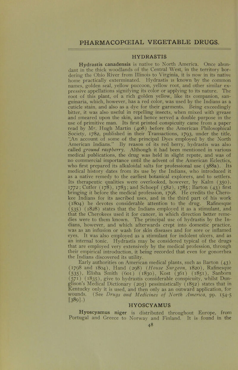 HYDRASTIS Hydrastis canadensis is native to North America. Once abun- dant in the thick woodlands of the Central West, in the territory bor- dering the Ohio River from Illinois to Virginia, it is now in its native home practically exterminated. Hydrastis is known by the common names, golden seal, yellow puccoon, yellow root, and other similar ex- pressive appellations signifying its color or applying to its nature. The root of this plant, of a rich golden yellow, like its companion, san- guinaria, which, however, has a red color, was used by the Indians as a cuticle stain, and also as a dye for their garments. Being exceedingly bitter, it was also useful in repelling insects, when mixed with grease and smeared upon the skin, and hence served a double purpose in the use of primitive man. Its first printed conspicuity came from a paper read by Mr. Hugh Martin (408) before the American Philosophical Society, 1782, published in their Transactions, 1793, under the title, “.An account of some of the principal Dyes employed by the North American Indians.” By reason of its red berry, hydrastis was also called ground raspberry. Although it had been mentioned in various medical publications, the drug was held in slight repute, and was of no commercial importance until the advent of the American Eclectics, who first prepared its alkaloidal salts for professional use (388a). Its medical history dates from its use by the Indians, who introduced it as a native remedy to the earliest botanical explorers, and to settlers. Its therapeutic qualities were overlooked, however, by Kalm (350), 1772; Cutler (178), 1783; and Schoepf (582), 1785; Barton (43) first bringing it before the medical profession, 1798. He credits the Chero- kee Indians for its ascribed uses, and in the third part of his work (1804) he devotes considerable attention to the drug. Rafinesque (535) (1828) states that the Indians employed it as a stimulant, and that the Cherokees used it for cancer, in which direction better reme- dies were to them known. The principal use of hydrastis bv the In- dians, however, and which afterwards crept into domestic practice, was as an infusion or wash for skin diseases and for sore or inflamed eyes. It was also employed as a stimulant for indolent ulcers, and as an internal tonic. Hydrastis may be considered typical of the drugs that are employed very extensively by the medical profession, through their empirical introduction, it being recorded that even for gonorrhea the Indians discovered its utility. Early authorities on American medical plants, such as Barton (43) (1798 and 1804), Hand (298) (House Surgeon, 1820), Rafinesque (535). Elisha Smith (601) (1830), Kost (361) (1851), Sanborn (571) (1835), give to hydrastis considerable conspicuity, whilst Dun- glison’s Medical Dictionary (203) pessimistically (1852) states that in Kentucky only it is used, and then only as an outward application, for wounds. (See Drugs and Medicines of North America, pp. 154-5 [389!-) HYOSCYAMUS Hyoscyamus niger is distributed throughout Europe, from Portugal and Greece to Norway and Finland. It is found in the