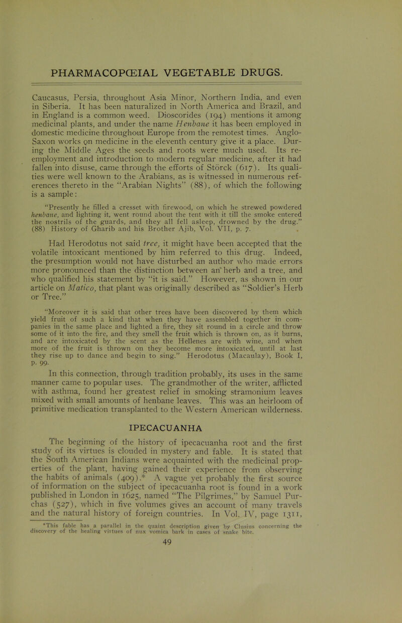 Caucasus, Persia, throughout Asia Minor, Northern India, and even in Siberia. It has been naturalized in North America and Brazil, and in England is a common weed. Dioscorides (194) mentions it among medicinal plants, and under the name Henbane it has been employed in domestic medicine throughout Europe from the remotest times. Anglo- Saxon works Qn medicine in the eleventh century give it a place. Dur- ing the Middle Ages the seeds and roots were much used. Its re- employment and introduction to modern regular medicine, after it had fallen into disuse, came through the efforts of Storck (617). Its quali- ties were well known to the Arabians, as is witnessed in numerous ref- erences thereto in the “Arabian Nights” (88), of which the following is a sample: “Presently he filled a cresset with firewood, on which he strewed powdered henbane, and lighting it, went round about the tent with it till the smoke entered the nostrils of the guards, and they all fell asleep, drowned by the drug.” (88) History of Gharib and his Brother Ajib, Vol. VII, p. 7. Had Herodotus not said tree, it might have been accepted that the volatile intoxicant mentioned by him referred to this drug. Indeed, the presumption would not have disturbed an author who made errors more pronounced than the distinction between an herb and a tree, and who qualified his statement by “it is said.” However, as shown in our article on Matico, that plant was originally described as “Soldier’s Herb or Tree.” “Moreover it is said that other trees have been discovered by them which yield fruit of such a kind that when they have assembled together in com- panies in the same place and lighted a fire, they sit round in a circle and throw some of it into the fire, and they smell the fruit which is thrown on, as it burns, and are intoxicated by the scent as the Hellenes are with wine, and when more of the fruit is thrown on they become more intoxicated, until at last they rise up to dance and begin to sing.” Herodotus (Macaulay), Book I, p. 99. In this connection, through tradition probably, its uses in the same manner came to popular uses. The grandmother of the writer, afflicted with asthma, found her greatest relief in smoking stramonium leaves mixed with small amounts of henbane leaves. This was an heirloom of primitive medication transplanted to the Western American wilderness. IPECACUANHA The beginning of the history of ipecacuanha root and the first study of its virtues is clouded in mystery and fable. It is stated that the South American Indians were acquainted with the medicinal prop- erties of the plant, having gained their experience from observing the habits of animals (409).* A vague yet probably the first source of information on the subject of ipecacuanha root is found in a work published in London in 1625, named “The Pilgrimes,” by Samuel Pur- chas (527), which in five volumes gives an account of many travels and the natural history of foreign countries. In Vol. IV, page 1311, *This fable has a parallel in the quaint description given by Clusius concerning the discovery of the healing virtues of nux vomica bark in cases of snake bite.