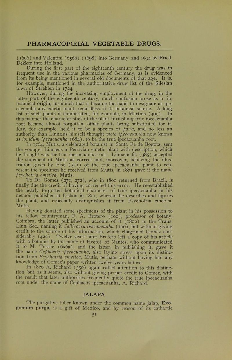 (1696) and Valentini (656b) (1698) into Germany, and 1694 by Fried. Dekker into Holland. During the first part of the eighteenth century the drug was in frequent use in the various pharmacies of Germany, as is evidenced from its being mentioned in several old documents of that age. It is, for example, mentioned in the authoritative drug list of the Silesian town of Strehlen in 1724. However, during the increasing employment of the drug, in the latter part of the eighteenth century, much confusion arose as to its botanical origin, insomuch that it became the habit to designate as ipe- cacuanha any emetic plant, regardless of its botanical source. A long list of such plants is enumerated, for example, in Martius (409). In this manner the characteristics of the plant furnishing true ipecacuanha root became almost forgotten, other plants being substituted for it. Ray, for example, held it to be a species of paris, and no less an authority than Linnaeus himself thought viola ipecacuanha now known as ionidum ipecacuanha (684), to be the true ipecacuanha root. In 1764, Mutis, a celebrated botanist in Santa Fe de Bogota, sent the younger Linnaeus a Peruvian emetic plant with description, which he thought was the true ipecacuanha root. Linnaeus fil. (385) accepted the statement of Mutis as correct and, moreover, believing the illus- tration given by Piso (511) of the true ipecacuanha plant to rep- resent the specimen he received from Mutis, in 1871 gave it the name psychotria emctica, Mutis. To Dr. Gomez (271, 272), who in 1800 returned from Brazil, is finally due the credit of having corrected this error. He re-established the nearly forgotten botanical character of true ipecacuanha in his memoir published at Lisbon in 1801, wherein he describes and figures the plant, and especially distinguishes it from Psychotria emetica, Mutis. Having donated some specimens of the plant in his possession to his fellow countryman, F. A. Brotero (100), professor of botany, Coimbra, the latter published an account of it (1802) in the Trans. Linn. Soc., naming it Callicocca ipecacuanha (100), but without giving credit to the source of his information, which chagrined Gomez con- siderably (422). Twelve years later Brotero left a copy of his article with a botanist by the name of Hectot, of Nantes, who communicated it to M. Tussac (656a), and the latter, in publishing it, gave it the name Cephaelis ipecacuanha, also laying stress upon its distinc- tion from Psychotria emetica, Mutis, perhaps without having had any knowledge of Gomez’s paper written twelve years before. In 1820 A. Richard (550) again called attention to this distinc- tion, but, as it seems, also without giving proper credit to Gomez, with the result that later authorities frequently quote the true ipecacuanha root under the name of Cephaelis ipecacuanha, A. Richard. JALAPA The purgative tuber known under the common name jalap, Exo- gonium purga, is a gift of Mexico, and by reason of its cathartic 5i