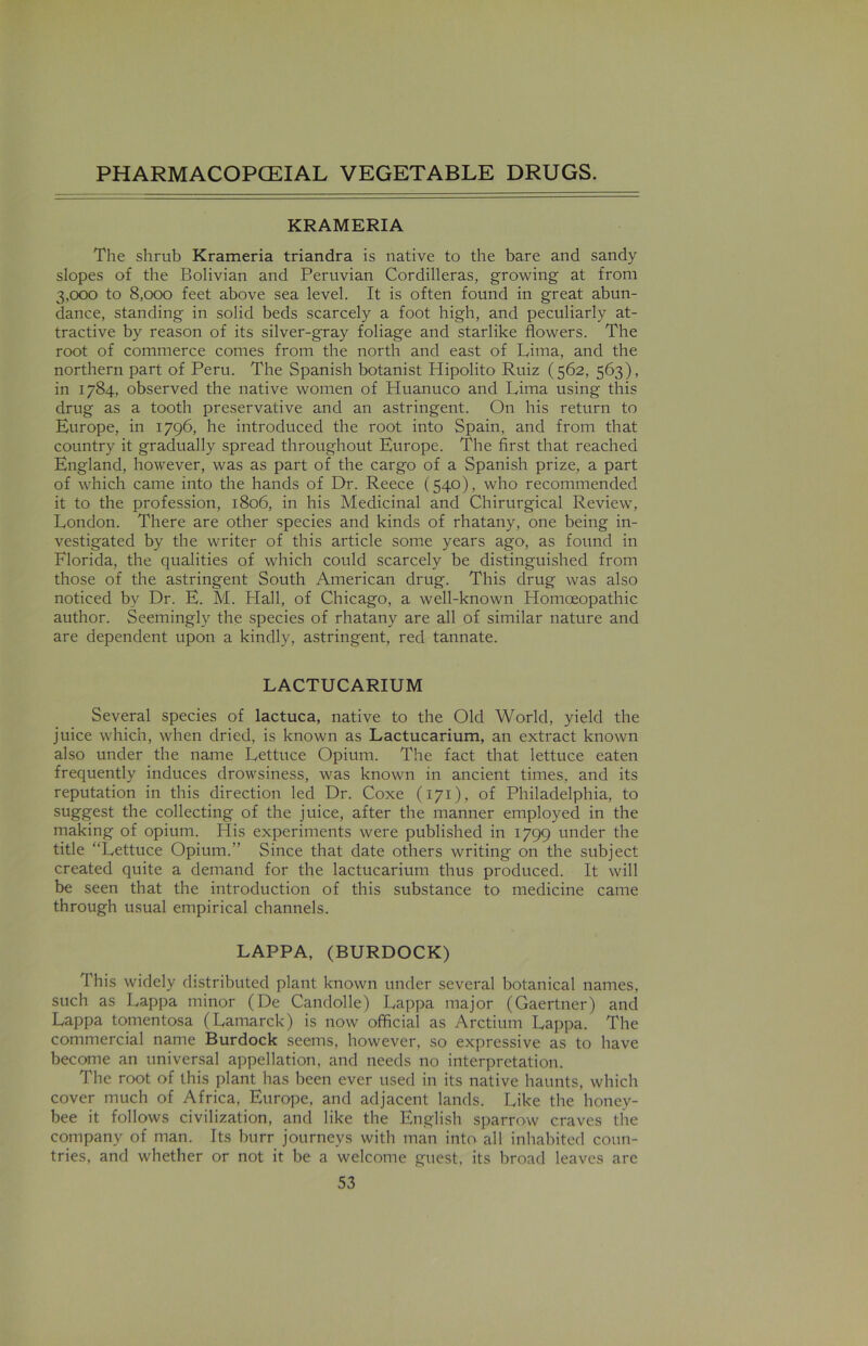 KRAMERIA The shrub Krameria triandra is native to the bare and sandy slopes of the Bolivian and Peruvian Cordilleras, growing at from 3,000 to 8,000 feet above sea level. It is often found in great abun- dance, standing in solid beds scarcely a foot high, and peculiarly at- tractive by reason of its silver-gray foliage and starlike flowers. The root of commerce conies from the north and east of Lima, and the northern part of Peru. The Spanish botanist Hipolito Ruiz (562, 563), in 1784, observed the native women of Huanuco and Lima using this drug as a tooth preservative and an astringent. On his return to Europe, in 1796, he introduced the root into Spain, and from that country it gradually spread throughout Europe. The first that reached England, however, was as part of the cargo of a Spanish prize, a part of which came into the hands of Dr. Reece (540), who recommended it to the profession, 1806, in his Medicinal and Chirurgical Review, London. There are other species and kinds of rhatany, one being in- vestigated by the writer of this article some years ago, as found in Florida, the qualities of which could scarcely be distinguished from those of the astringent South American drug. This drug was also noticed by Dr. E. M. Flail, of Chicago, a well-known Homoeopathic author. Seemingly the species of rhatany are all of similar nature and are dependent upon a kindly, astringent, red tannate. LACTUCARIUM Several species of lactuca, native to the Old World, yield the juice which, when dried, is known as Lactucarium, an extract known also under the name Lettuce Opium. The fact that lettuce eaten frequently induces drowsiness, was known in ancient times, and its reputation in this direction led Dr. Coxe (171), of Philadelphia, to suggest the collecting of the juice, after the manner employed in the making of opium. His experiments were published in 1799 under the title “Lettuce Opium.” Since that date others writing on the subject created quite a demand for the lactucarium thus produced. It will be seen that the introduction of this substance to medicine came through usual empirical channels. LAPPA, (BURDOCK) This widely distributed plant known under several botanical names, such as Lappa minor (De Candolle) Lappa major (Gaertner) and Lappa tomentosa (Lamarck) is now official as Arctium Lappa. The commercial name Burdock seems, however, so expressive as to have become an universal appellation, and needs no interpretation. The root of this plant has been ever used in its native haunts, which cover much of Africa, Europe, and adjacent lands. Like the honey- bee it follows civilization, and like the English sparrow craves the company of man. Its burr journeys with man into all inhabited coun- tries, and whether or not it be a welcome guest, its broad leaves are