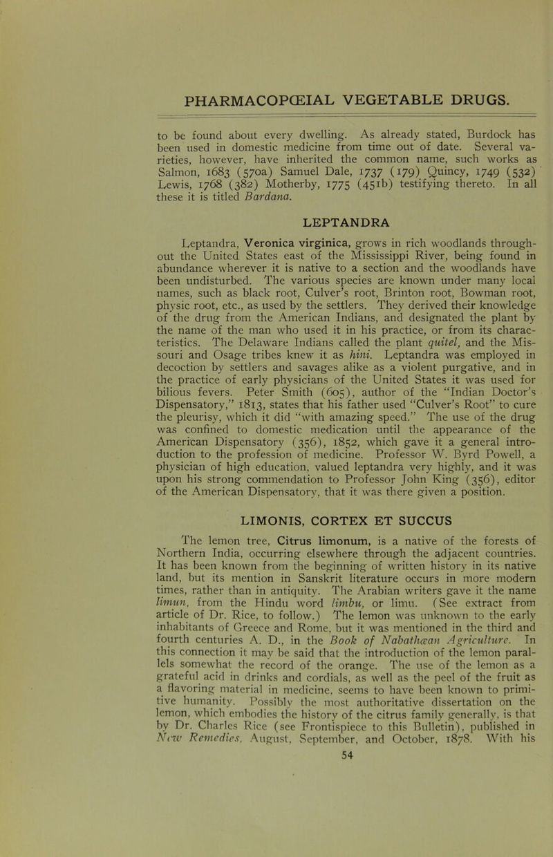 to be found about every dwelling. As already stated, Burdock has been used in domestic medicine from time out of date. Several va- rieties, however, have inherited the common name, such works as Salmon, 1683 (570a) Samuel Dale, 1737 (179) Quincy, 1749 (532) Lewis, 1768 (382) Motherby, 1775 (451b) testifying thereto. In all these it is titled Bardana. LEPTANDRA Leptandra, Veronica virginica, grows in rich woodlands through- out the United States east of the Mississippi River, being found in abundance wherever it is native to a section and the woodlands have been undisturbed. The various species are known under many local names, such as black root, Culver’s root, Brinton root, Bowman root, physic root, etc., as used by the settlers. They derived their knowledge of the drug from the American Indians, and designated the plant by the name of the man who used it in his practice, or from its charac- teristics. The Delaware Indians called the plant quitel, and the Mis- souri and Osage tribes knew it as hini. Leptandra was employed in decoction by settlers and savages alike as a violent purgative, and in the practice of early physicians of the United States it was used for bilious fevers. Peter Smith (605), author of the “Indian Doctor’s Dispensatory,” 1813, states that his father used “Culver’s Root” to cure the pleurisy, which it did “with amazing speed.” The use of the drug was confined to domestic medication until the appearance of the American Dispensatory (356), 1852, which gave it a general intro- duction to the profession of medicine. Professor W. Byrd Powell, a physician of high education, valued leptandra very highly, and it was upon his strong commendation to Professor John King (356), editor of the American Dispensatory, that it was there given a position. LIMONIS, CORTEX ET SUCCUS The lemon tree, Citrus limonum, is a native of the forests of Northern India, occurring elsewhere through the adjacent countries. It has been known from the beginning of written history in its native land, but its mention in Sanskrit literature occurs in more modern times, rather than in antiquity. The Arabian writers gave it the name limun, from the Hindu word limbu, or limu. (See extract from article of Dr. Rice, to follow.) The lemon was unknown to the early inhabitants of Greece and Rome, but it was mentioned in the third and fourth centuries A. D., in the Book of Nabathoean Agriculture. In this connection it may be said that the introduction of the lemon paral- lels somewhat the record of the orange. The use of the lemon as a grateful acid in drinks and cordials, as well as the peel of the fruit as a flavoring material in medicine, seems to have been known to primi- tive humanity. Possibly the most authoritative dissertation on the lemon, which embodies the history of the citrus family generally, is that bv Dr. Charles Rice (see Frontispiece to this Bulletin), published in New Remedies. August, September, and October, 1878. With his