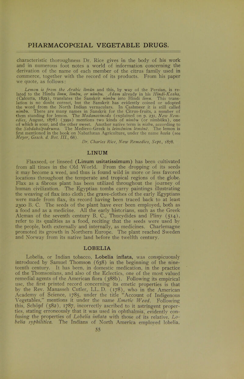 characteristic thoroughness Dr. Rice gives in the body of his work and in numerous foot notes a world of information concerning the derivation of the name of each member of the citrus family used in commerce, together with the record of its products. From his paper we quote, as follows: Lemon is from the Arabic limun and this, by way of the Persian, is re- lated to the Hindu limu, limbu, or nimbu. Adam already in his Hindi-Kosha, (Calcutta, 1829), translates the Sanskrit nimbu into Hindi limu. This trans- lation is no doubt correct, but the Sanskrit has evidently coined or adopted the word from the North Indian vernaculars. In Cashmeer it is still called nimbu. There are many names in Sanskrit for the Citrus-fruits, a number of them standing for lemon. The Madanavinoda (explained on p. 231, New Rem- edies, August, 1878) (399a) mentions two kinds of nimbu (or nimbuka), one of which is sour, and the other sweet. Another native term is nisbu, according to the Sabdakalpadruma. The Medievo-Greek is leimonion lemone. The lemon is first mentioned in the book on Nabathsean Agriculture, under the name hasia (see Meyer, Gesch. d. Bot. III., 68). Dr. Charles Rice, New Remedies, Sept., 1878. LINUM Flaxseed, or linseed (Linum usitatissimum) has been cultivated from all times in the Old World. From the dropping of its seeds it may become a weed, and thus is found wild in more or less favored locations throughout the temperate and tropical regions of the globe. Flax as a fibrous plant has been utilized throughout the journey of human civilization. The Egyptian tombs carry paintings illustrating the weaving of flax into cloth; the grave-clothes of the early Egyptians were made from flax, its record having been traced back to at least 2300 B. C. The seeds of the plant have ever been employed, both as a food and as a medicine. All the early historians, such as the Greek Aleman of the seventh century B. C., Thucydides and Pliny (514), refer to its qualities as a food, reciting that the seeds were used bv the people, both externally and internally, as medicines. Charlemagne promoted its growth in Northern Europe. The plant reached Sweden and Norway from its native land before the twelfth century. LOBELIA Lobelia, or Indian tobacco, Lobelia inflata, was conspicuously introduced by Samuel Thomson (638) in the beginning of the nine- teenth century. It has been, in domestic medication, in the practice of the Thomsonians, and also of the Eclectics, one of the most valued remedial agents of the American flora (388b). Following its empirical use, the first printed record concerning its emetic properties is that by the Rev. Manasseh Cutler, LL. D. (178), who in the American Academy of Science, 1785, under the title “Account of Indigenous Vegetables,” mentions it under the name Emetic Weed. Following this, Schdpf (582), 1787, incorrectly ascribed to it astringent proper- ties. stating erroneously that it was used in ophthalmia, evidently con- fusing the properties of Lobelia inflata with those of its relative. Lo- belia syphilitica. The Indians of North America employed lobelia,