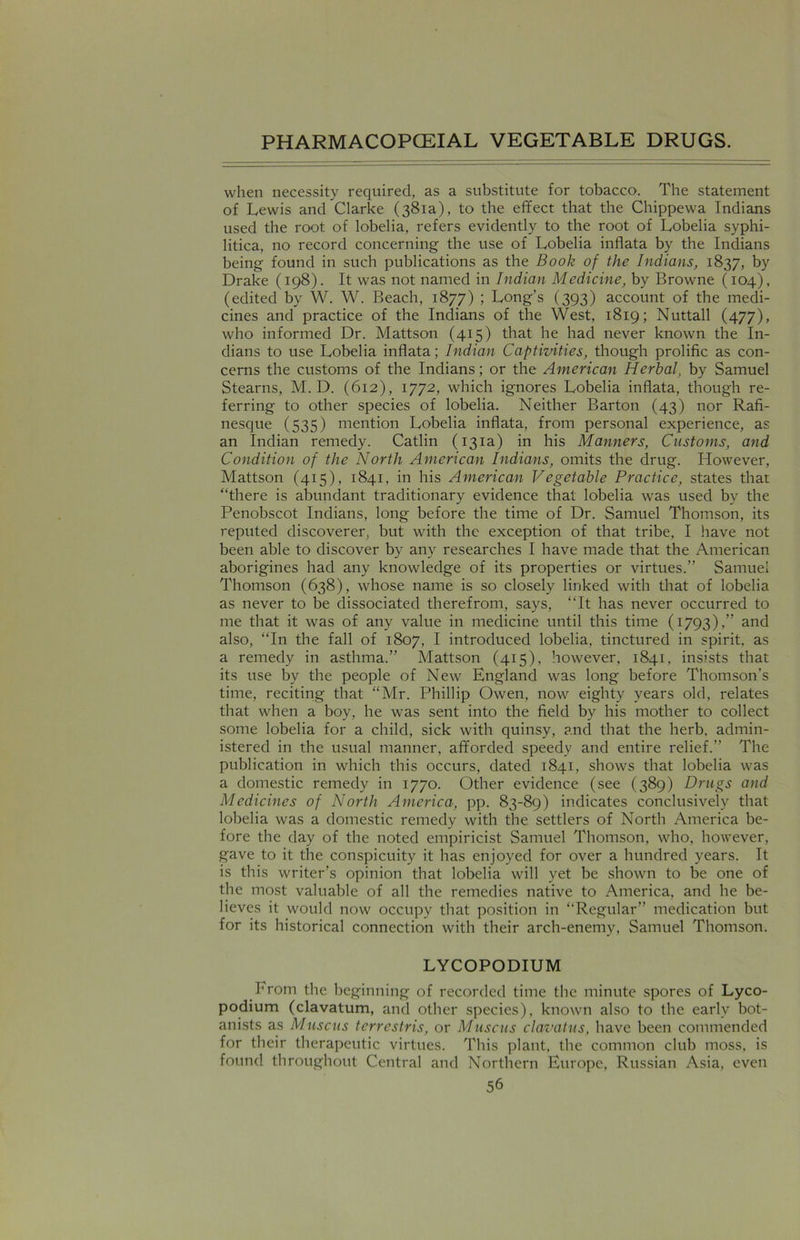 when necessity required, as a substitute for tobacco. The statement of Lewis and Clarke (381a), to the effect that the Chippewa Indians used the root of lobelia, refers evidently to the root of Lobelia syphi- litica, no record concerning the use of Lobelia inflata by the Indians being found in such publications as the Book of the Indians, 1837, by Drake (198). It was not named in Indian Medicine, by Browne (104), (edited by W. W. Beach, 1877) ; Long’s (393) account of the medi- cines and practice of the Indians of the West, 1819; Nuttall (477), who informed Dr. Mattson (415) that he had never known the In- dians to use Lobelia inflata; Indian Captivities, though prolific as con- cerns the customs of the Indians; or the American Herbal, by Samuel Stearns, M. D. (612), 1772, which ignores Lobelia inflata, though re- ferring to other species of lobelia. Neither Barton (43) nor Rafi- nesque (535) mention Lobelia inflata, from personal experience, as an Indian remedy. Catlin (131a) in his Manners, Customs, and Condition of the North American Indians, omits the drug. However, Mattson (415), 1841, in his American Vegetable Practice, states that “there is abundant traditionary evidence that lobelia was used by the Penobscot Indians, long before the time of Dr. Samuel Thomson, its reputed discoverer, but with the exception of that tribe, I have not been able to discover by any researches I have made that the American aborigines had any knowledge of its properties or virtues.” Samuel Thomson (638), whose name is so closely linked with that of lobelia as never to be dissociated therefrom, says, “It has never occurred to me that it was of any value in medicine until this time (1793)/'’ and also, “In the fall of 1807, I introduced lobelia, tinctured in spirit, as a remedy in asthma.” Mattson (415), however, 1841, insists that its use by the people of New England was long before Thomson’s time, reciting that “Mr. Phillip Owen, now eighty years old, relates that when a boy, he was sent into the field by his mother to collect some lobelia for a child, sick with quinsy, and that the herb, admin- istered in the usual manner, afforded speedy and entire relief.” The publication in which this occurs, dated 1841, shows that lobelia was a domestic remedy in 1770. Other evidence (see (389) Drugs and Medicines of North America, pp. 83-89) indicates conclusively that lobelia was a domestic remedy with the settlers of North America be- fore the day of the noted empiricist Samuel Thomson, who, however, gave to it the conspicuity it has enjoyed for over a hundred years. It is this writer’s opinion that lobelia will yet be shown to be one of the most valuable of all the remedies native to America, and he be- lieves it would now occupy that position in “Regular” medication but for its historical connection with their arch-enemy, Samuel Thomson. LYCOPODIUM From the beginning of recorded time the minute spores of Lyco- podium (clavatum, and other species), known also to the early bot- anists as Muscus terrestris, or Muscus clavatus, have been commended for their therapeutic virtues. This plant, the common club moss, is found throughout Central and Northern Europe, Russian Asia, even