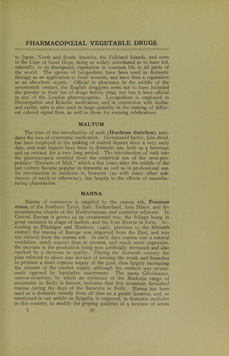 to Japan, North and South America, the Falkland Islands, and even to the Cape of Good Hope, being so widely distributed as to have led, naturally, to its therapeutic reputation in common life in all parts of the world. The spores of lycopodium have been used in domestic therapy as an application to fresh wounds, and have thus a reputation as an absorbent styptic. Official in pharmacy in the middle of the seventeenth century, the English druggists seem not to have included the powder in their list of drugs before 1692, nor has it been official in any of the London pharmacopeias. Lycopodium is employed in Homeopathic and Eclectic medication, and in connection with shellac and earthy salts is also used in large quantity in the making of differ- ent colored signal fires, as well as those for evening celebrations. MALTUM The time of the introduction of malt (Hordeum distichon) ante- dates the lore of systematic medication. Germinated barley, kiln-dried, has been employed in the making of malted liquors since a very early date, and malt liquors have been in domestic use, both as a beverage and an extract, for a very long period. The introduction of malt into the pharmacopeia resulted from the empirical use of the semi-pro- prietary “Extracts of Malt,” which a few years after the middle of the last century became popular in domestic as well as in professional use. Its introduction to medicine is, however (as with many other sub- stances of merit or otherwise), due largely to the efforts of manufac- turing pharmacists. MANNA Manna of commerce is supplied by the manna ash, Fraxinus ornus, of the Southern Tyrol, Italy, Switzerland, Asia Minor, and the mountainous islands of the Mediterranean and countries adjacent. In Central Europe it grows as an ornamental tree, the foliage being in great variation in shape of leaflets, and the fruit diverse in form. Ac- cording to Fliickiger and Hanbury (240), previous to the fifteenth century the manna of Europe was imported from the East, and was not derived from the manna ash. In early days manna was a natural exudation, much scarcer than at present, and much more expensive, the increase in the production being now artificially increased and also marked by a decrease in quality. During the sixteenth century the plan referred to above was devised of incising the trunk and branches to produce a more copious supply of the gum, thus largely increasing the amount of the market supply, although the method was strenu- ously opposed by legislative enactments. The name Gibelmanna, manna-mountain, by which an eminence of the Madonia range of mountains in Sicily is known, indicates that this mountain furnished manna during the days of the Saracens in Sicily. Manna has been used as a domestic remedy from all time as a gentle laxative, and, as mentioned in our article on Spigelia, is supposed, in domestic medicine in this country, to modify the griping qualities of a mixture of senna