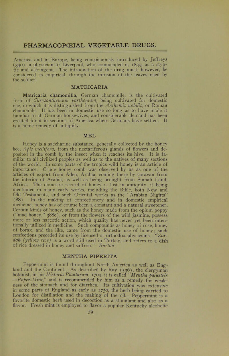 America and in Europe, being conspicuously introduced by Jeffreys (340), a physician of Liverpool, who commended it, 1839, as a styp- tic and astringent. The introduction of the drug must, however, be considered as empirical, through the infusion of the leaves used by the soldier. MATRICARIA Matricaria chamomilla, German chamomile, is the cultivated form of Chrysanthemum parthenium, being cultivated for domestic use. in which it is distinguished from the Anthemis nobilis, or Roman chamomile. It has been in domestic use so long as to have made it familiar to all German housewives, and considerable demand has been created for it in sections of America where Germans have settled. It is a home remedy of antiquity. MEL Honey is a saccharine substance, generally collected by the honey bee, Apis mellifera, from the nectariferous glands of flowers and de- posited in the comb by the insect when it reaches its hive. It is fa- miliar to all civilized peoples as well as to the natives of many sections of the world. In some parts of the tropics wild honey is an article of importance. Crude honey comb was observed by us as one of the articles of export from Aden, Arabia, coming there by caravan from the interior of Arabia, as well as being brought from Somali Land, Africa. The domestic record of honey is lost in antiquity, it being mentioned in many early works, including the Bible, both New and Old Testaments, and such Oriental works as the “Arabian Nights” (88). In the making of confectionery and in domestic empirical medicine, honey has of course been a constant and a natural sweetener. Certain kinds of honey, such as the honey made from the opium poppy (“mad honey,” 388c), or from the flowers of the wild jasmine, possess more or less narcotic action, which quality has never yet been inten- tionally utilized in medicine. Such compounds as honey of rose, honey of borax, and the like, came from the domestic use of honey; such confections preceded its use by licensed or orthodox physicians. “Zar- dah (yellow rice) is a word still used in Turkey, and refers to a dish of rice dressed in honey and saffron.” Burton. MENTHA PIPERITA Peppermint is found throughout North America as well as Eng- land and the Continent. As described bv Ray (536), the clergyman botanist, in his Historia Plantarum, 1704, it is called “Mentha palustris —Peper-Mint,” and is recommended by him as a remedy for weak- ness of the stomach and for diarrhea. Its cultivation was extensive in some parts of England as early as 1750, the herb being carried to London for distillation and the making of the oil. Peppermint is a favorite domestic herb used in decoction as a stimulant and also as a flavor. Fresh mint is employed to flavor a popular Kentucky alcoholic