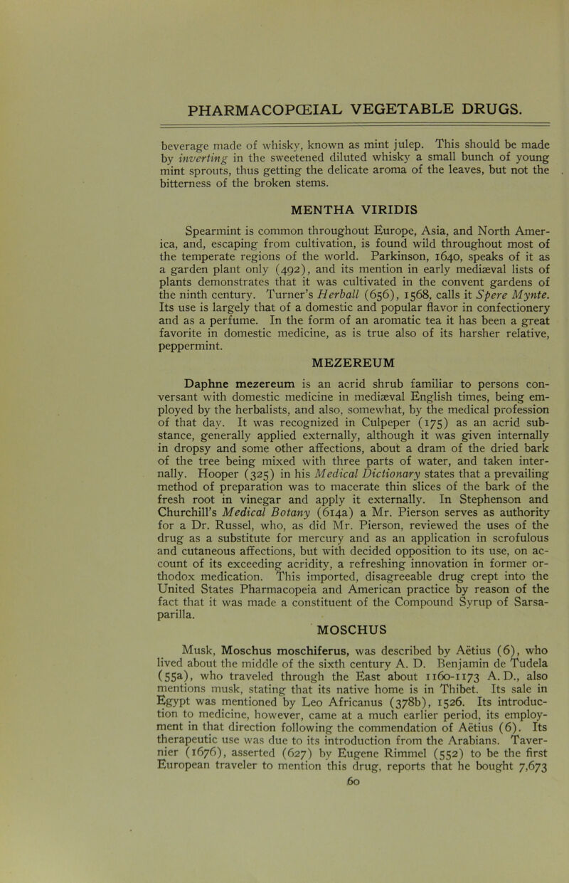 beverage made of whisky, known as mint julep. This should be made by inverting in the sweetened diluted whisky a small bunch of young mint sprouts, thus getting the delicate aroma of the leaves, but not the bitterness of the broken stems. MENTHA VIRIDIS Spearmint is common throughout Europe, Asia, and North Amer- ica, and, escaping from cultivation, is found wild throughout most of the temperate regions of the world. Parkinson, 1640, speaks of it as a garden plant only (492), and its mention in early mediaeval lists of plants demonstrates that it was cultivated in the convent gardens of the ninth century. Turner’s Herball (656), 1568, calls it Spere Mynte. Its use is largely that of a domestic and popular flavor in confectionery and as a perfume. In the form of an aromatic tea it has been a great favorite in domestic medicine, as is true also of its harsher relative, peppermint. MEZEREUM Daphne mezereum is an acrid shrub familiar to persons con- versant with domestic medicine in mediaeval English times, being em- ployed by the herbalists, and also, somewhat, by the medical profession of that day. It was recognized in Culpeper (175) as an acrid sub- stance, generally applied externally, although it was given internally in dropsy and some other affections, about a dram of the dried bark of the tree being mixed with three parts of water, and taken inter- nally. Hooper (325) in his Medical Dictionary states that a prevailing method of preparation was to macerate thin slices of the bark of the fresh root in vinegar and apply it externally. In Stephenson and Churchill’s Medical Botany (614a) a Mr. Pierson serves as authority for a Dr. Russel, who, as did Mr. Pierson, reviewed the uses of the drug as a substitute for mercury and as an application in scrofulous and cutaneous affections, but with decided opposition to its use, on ac- count of its exceeding acridity, a refreshing innovation in former or- thodox medication. This imported, disagreeable drug crept into the United States Pharmacopeia and American practice by reason of the fact that it was made a constituent of the Compound Syrup of Sarsa- parilla. MOSCHUS Musk, Moschus moschiferus, was described by Aetius (6), who lived about the middle of the sixth century A. D. Benjamin de Tudela (55a)» who traveled through the East about 1160-1173 A. D., also mentions musk, stating that its native home is in Thibet. Its sale in Egypt was mentioned by Leo Africanus (378b), 1526. Its introduc- tion to medicine, however, came at a much earlier period, its employ- ment in that direction following the commendation of Aetius (6). Its therapeutic use was due to its introduction from the Arabians. Taver- nier (1676), asserted (627) by Eugene Rimmel (552) to be the first European traveler to mention this drug, reports that he bought 7,673