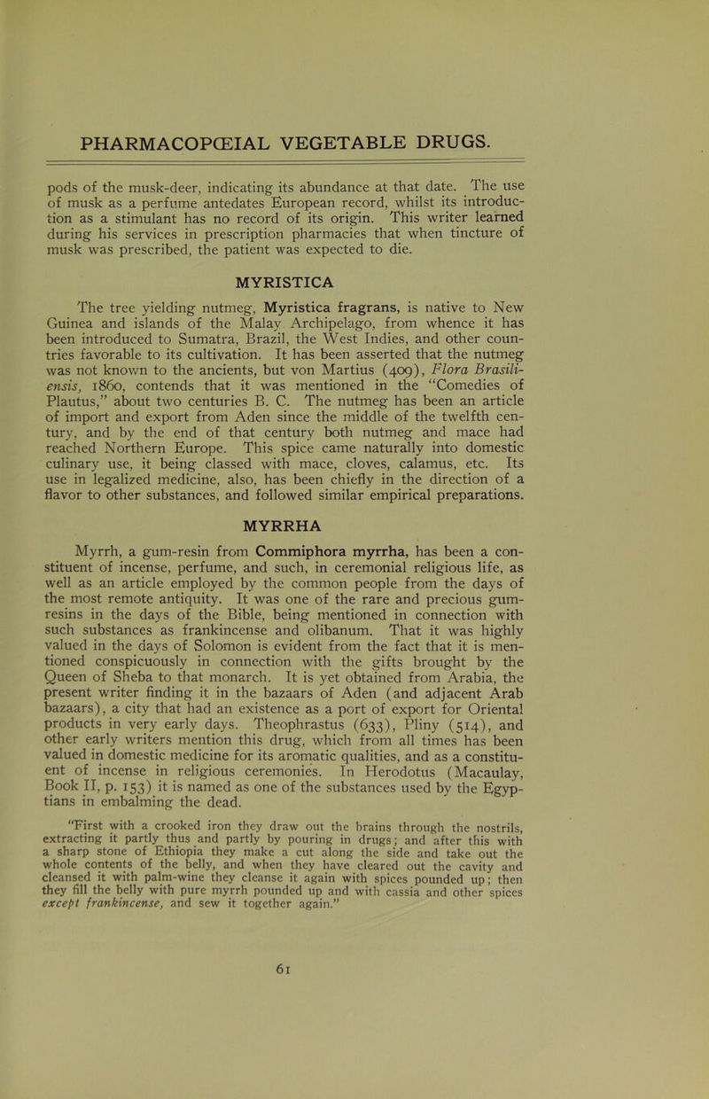 pods of the musk-deer, indicating its abundance at that date. The use of musk as a perfume antedates European record, whilst its introduc- tion as a stimulant has no record of its origin. This writer learned during his services in prescription pharmacies that when tincture of musk was prescribed, the patient was expected to die. MYRISTICA The tree yielding nutmeg, Myristica fragrans, is native to New Guinea and islands of the Malay Archipelago, from whence it has been introduced to Sumatra, Brazil, the West Indies, and other coun- tries favorable to its cultivation. It has been asserted that the nutmeg was not known to the ancients, but von Martius (409), Flora Brasili- ensis, i860, contends that it was mentioned in the “Comedies of Plautus,” about two centuries B. C. The nutmeg has been an article of import and export from Aden since the middle of the twelfth cen- tury, and by the end of that century both nutmeg and mace had reached Northern Europe. This spice came naturally into domestic culinary use, it being classed with mace, cloves, calamus, etc. Its use in legalized medicine, also, has been chiefly in the direction of a flavor to other substances, and followed similar empirical preparations. MYRRHA Myrrh, a gum-resin from Commiphora myrrha, has been a con- stituent of incense, perfume, and such, in ceremonial religious life, as well as an article employed by the common people from the days of the most remote antiquity. It was one of the rare and precious gum- resins in the days of the Bible, being mentioned in connection with such substances as frankincense and olibanum. That it was highly valued in the days of Solomon is evident from the fact that it is men- tioned conspicuously in connection with the gifts brought by the Queen of Sheba to that monarch. It is yet obtained from Arabia, the present writer finding it in the bazaars of Aden (and adjacent Arab bazaars), a city that had an existence as a port of export for Oriental products in very early days. Theophrastus (633), Pliny (514), and other early writers mention this drug, which from all times has been valued in domestic medicine for its aromatic qualities, and as a constitu- ent of incense in religious ceremonies. In Herodotus (Macaulay, Book II, p. 153) it is named as one of the substances used by the Egyp- tians in embalming the dead. “First with a crooked iron they draw out the brains through the nostrils, extracting it partly thus and partly by pouring in drugs; and after this with a sharp stone of Ethiopia they make a cut along the side and take out the whole contents of the belly, and when they have cleared out the cavity and cleansed it with palm-wine they cleanse it again with spices pounded up; then they fill the belly with pure myrrh pounded up and with cassia and other spices except frankincense, and sew it together again.”