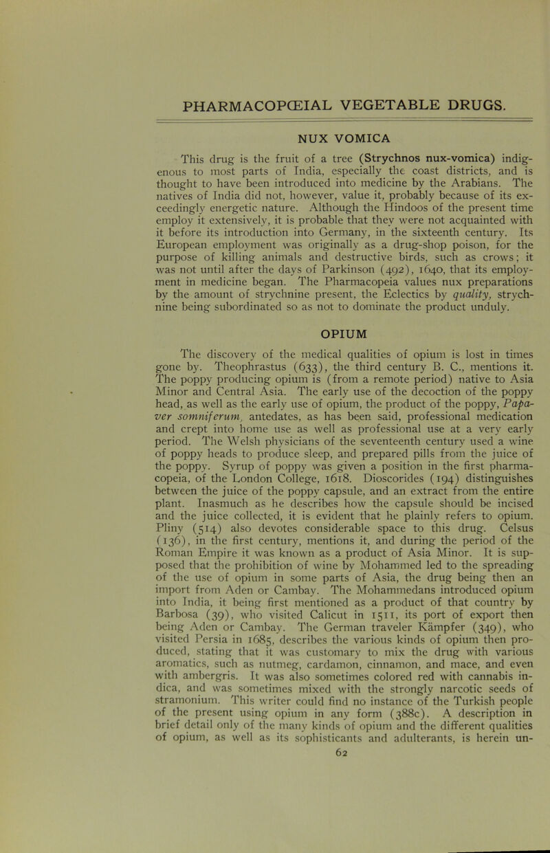 NUX VOMICA This drug is the fruit of a tree (Strychnos nux-vomica) indig- enous to most parts of India, especially the coast districts, and is thought to have been introduced into medicine by the Arabians. The natives of India did not, however, value it, probably because of its ex- ceedingly energetic nature. Although the Hindoos of the present time employ it extensively, it is probable that they were not acquainted with it before its introduction into Germany, in the sixteenth century. Its European employment was originally as a drug-shop poison, for the purpose of killing animals and destructive birds, such as crows; it was not until after the days of Parkinson (492), 1640, that its employ- ment in medicine began. The Pharmacopeia values nux preparations by the amount of strychnine present, the Eclectics by quality, strych- nine being subordinated so as not to dominate the product unduly. OPIUM The discovery of the medical qualities of opium is lost in times gone by. Theophrastus (633), the third century B. C., mentions it. The poppy producing opium is (from a remote period) native to Asia Minor and Central Asia. The early use of the decoction of the poppy head, as well as the early use of opium, the product of the poppy, Papa- ver somniferum, antedates, as has been said, professional medication and crept into home use as well as professional use at a very early period. The Welsh physicians of the seventeenth century used a wine of poppy heads to produce sleep, and prepared pills from the juice of the poppy. Syrup of poppy was given a position in the first pharma- copeia, of the London College, 1618. Dioscorides (194) distinguishes between the juice of the poppy capsule, and an extract from the entire plant. Inasmuch as he describes how the capsule should be incised and the juice collected, it is evident that he plainly refers to opium. Pliny (514) also devotes considerable space to this drug. Celsus (136), in the first century, mentions it, and during the period of the Roman Empire it was known as a product of Asia Minor. It is sup- posed that the prohibition of wine by Mohammed led to the spreading of the use of opium in some parts of Asia, the drug being then an import from Aden or Cambay. The Mohammedans introduced opium into India, it being first mentioned as a product of that country by Barbosa (39), who visited Calicut in 1511, its port of export then being Aden or Cambay. The German traveler Kampfer (349), who visited Persia in 1685, describes the various kinds of opium then pro- duced, stating that it was customary to mix the drug with various aromatics, such as nutmeg, cardamon, cinnamon, and mace, and even with ambergris. It was also sometimes colored red with cannabis in- dica, and was sometimes mixed with the strongly narcotic seeds of stramonium. This writer could find no instance of the Turkish people of the present using opium in any form (388c). A description in brief detail only of the many kinds of opium and the different qualities of opium, as well as its sophisticants and adulterants, is herein un-