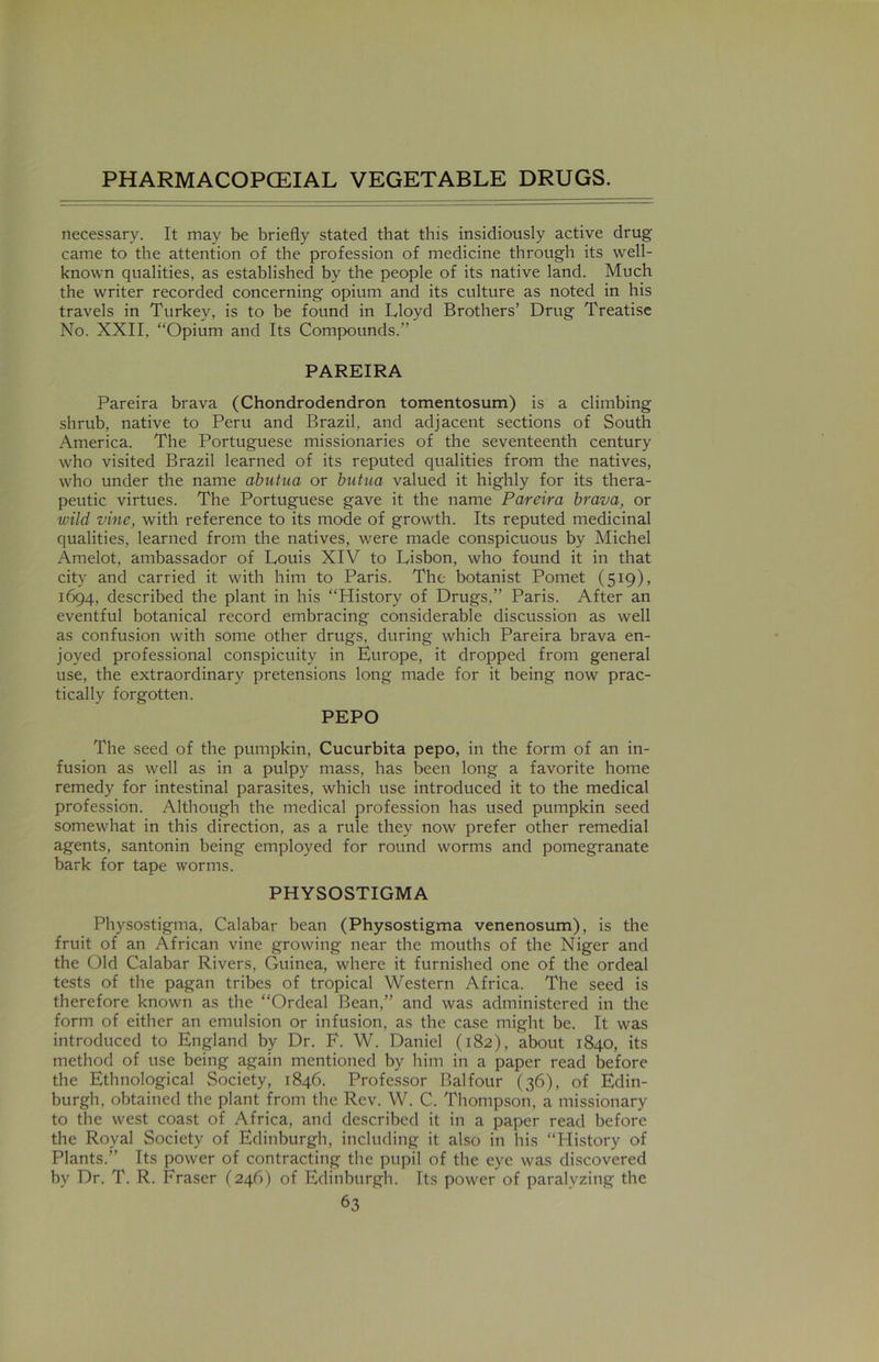 necessary. It may be briefly stated that this insidiously active drug' came to the attention of the profession of medicine through its well- known qualities, as established by the people of its native land. Much the writer recorded concerning opium and its culture as noted in his travels in Turkey, is to be found in Lloyd Brothers’ Drug Treatise No. XXII, “Opium and Its Compounds.” PAREIRA Pareira brava (Chondrodendron tomentosum) is a climbing shrub, native to Peru and Brazil, and adjacent sections of South America. The Portuguese missionaries of the seventeenth century who visited Brazil learned of its reputed qualities from the natives, who under the name abutua or butua valued it highly for its thera- peutic virtues. The Portuguese gave it the name Pareira brava, or wild vine, with reference to its mode of growth. Its reputed medicinal qualities, learned from the natives, were made conspicuous by Michel Amelot, ambassador of Louis XIV to Lisbon, who found it in that city and carried it with him to Paris. The botanist Pomet (519), 1694, described the plant in his “History of Drugs,” Paris. After an eventful botanical record embracing considerable discussion as well as confusion with some other drugs, during which Pareira brava en- joyed professional conspicuity in Europe, it dropped from general use, the extraordinary pretensions long made for it being now prac- tically forgotten. PEPO The seed of the pumpkin, Cucurbita pepo, in the form of an in- fusion as well as in a pulpy mass, has been long a favorite home remedy for intestinal parasites, which use introduced it to the medical profession. Although the medical profession has used pumpkin seed somewhat in this direction, as a rule they now prefer other remedial agents, santonin being employed for round worms and pomegranate bark for tape worms. PHYSOSTIGMA Physostigma, Calabar bean (Physostigma venenosum), is the fruit of an African vine growing near the mouths of the Niger and the Old Calabar Rivers, Guinea, where it furnished one of the ordeal tests of the pagan tribes of tropical Western Africa. The seed is therefore known as the “Ordeal Bean,” and was administered in the form of either an emulsion or infusion, as the case might be. It was introduced to England by Dr. F. W. Daniel (182), about 1840, its method of use being again mentioned by him in a paper read before the Ethnological Society, 1846. Professor Balfour (36), of Edin- burgh, obtained the plant from the Rev. W. C. Thompson, a missionary to the west coast of Africa, and described it in a paper read before the Royal Society of Edinburgh, including it also in his “History of Plants.” Its power of contracting the pupil of the eye was discovered by Dr. T. R. Eraser (246) of Edinburgh. Its power of paralyzing the