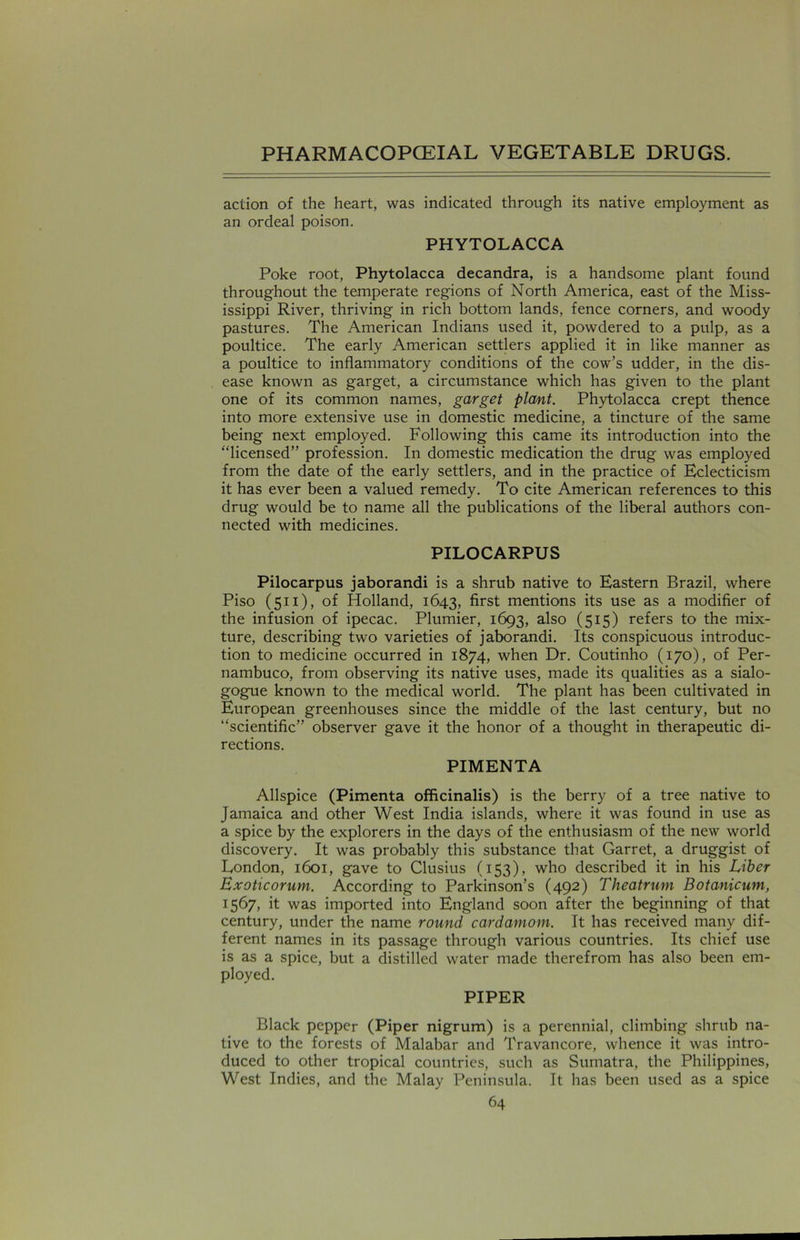 action of the heart, was indicated through its native employment as an ordeal poison. PHYTOLACCA Poke root, Phytolacca decandra, is a handsome plant found throughout the temperate regions of North America, east of the Miss- issippi River, thriving in rich bottom lands, fence corners, and woody pastures. The American Indians used it, powdered to a pulp, as a poultice. The early American settlers applied it in like manner as a poultice to inflammatory conditions of the cow’s udder, in the dis- ease known as garget, a circumstance which has given to the plant one of its common names, garget plant. Phytolacca crept thence into more extensive use in domestic medicine, a tincture of the same being next employed. Following this came its introduction into the “licensed” profession. In domestic medication the drug was employed from the date of the early settlers, and in the practice of Eclecticism it has ever been a valued remedy. To cite American references to this drug would be to name all the publications of the liberal authors con- nected with medicines. PILOCARPUS Pilocarpus jaborandi is a shrub native to Eastern Brazil, where Piso (511), of Holland, 1643, first mentions its use as a modifier of the infusion of ipecac. Plumier, 1693, also (515) refers to the mix- ture, describing two varieties of jaborandi. Its conspicuous introduc- tion to medicine occurred in 1874, when Dr. Coutinho (170), of Per- nambuco, from observing its native uses, made its qualities as a sialo- gogue known to the medical world. The plant has been cultivated in European greenhouses since the middle of the last century, but no “scientific” observer gave it the honor of a thought in therapeutic di- rections. PIMENTA Allspice (Pimenta officinalis) is the berry of a tree native to Jamaica and other West India islands, where it was found in use as a spice by the explorers in the days of the enthusiasm of the new world discovery. It was probably this substance that Garret, a druggist of London, 1601, gave to Clusius (153), who described it in his Liber Exoticorum. According to Parkinson’s (492) Theatrum Botanicum, 1567, it was imported into England soon after the beginning of that century, under the name round cardamom. It has received many dif- ferent names in its passage through various countries. Its chief use is as a spice, but a distilled water made therefrom has also been em- ployed. PIPER Black pepper (Piper nigrum) is a perennial, climbing shrub na- tive to the forests of Malabar and Travancore, whence it was intro- duced to other tropical countries, such as Sumatra, the Philippines, West Indies, and the Malay Peninsula. It has been used as a spice