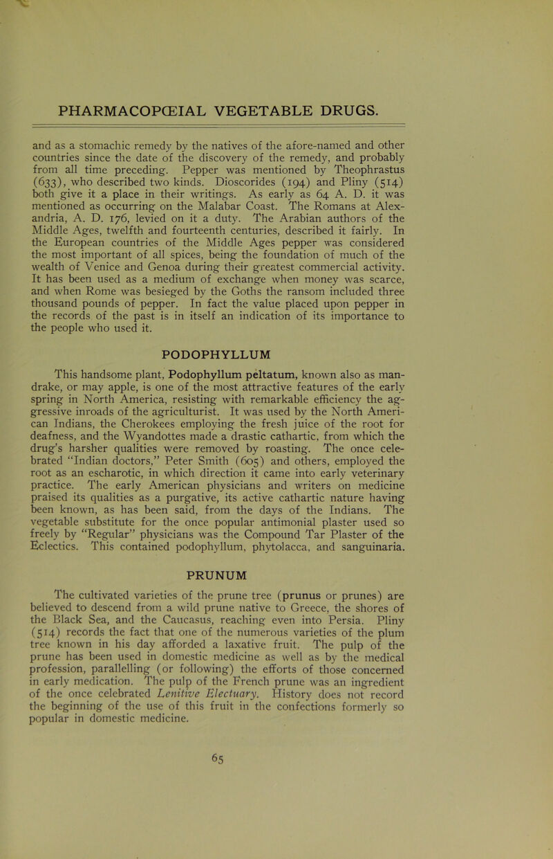 and as a stomachic remedy by the natives of the afore-named and other countries since the date of the discovery of the remedy, and probably from all time preceding. Pepper was mentioned by Theophrastus (633), who described two kinds. Dioscorides (194) and Pliny (514) both give it a place in their writings. As early as 64 A. D. it was mentioned as occurring on the Malabar Coast. The Romans at Alex- andria, A. D. 176, levied on it a duty. The Arabian authors of the Middle Ages, twelfth and fourteenth centuries, described it fairly. In the European countries of the Middle Ages pepper was considered the most important of all spices, being the foundation of much of the wealth of Venice and Genoa during their greatest commercial activity. It has been used as a medium of exchange when money was scarce, and when Rome was besieged by the Goths the ransom included three thousand pounds of pepper. In fact the value placed upon pepper in the records of the past is in itself an indication of its importance to the people who used it. PODOPHYLLUM This handsome plant, Podophyllum peltatum, known also as man- drake, or may apple, is one of the most attractive features of the early spring in North America, resisting with remarkable efficiency the ag- gressive inroads of the agriculturist. It was used by the North Ameri- can Indians, the Cherokees employing the fresh juice of the root for deafness, and the Wyandottes made a drastic cathartic, from which the drug’s harsher qualities were removed by roasting. The once cele- brated “Indian doctors,” Peter Smith (605) and others, employed the root as an escharotic, in which direction it came into early veterinary practice. The early American physicians and writers on medicine praised its qualities as a purgative, its active cathartic nature having been known, as has been said, from the days of the Indians. The vegetable substitute for the once popular antimonial plaster used so freely by “Regular” physicians was the Compound Tar Plaster of the Eclectics. This contained podophyllum, phytolacca, and sanguinaria. PRUNUM The cultivated varieties of the prune tree (prunus or prunes) are believed to descend from a wild prune native to Greece, the shores of the Black Sea, and the Caucasus, reaching even into Persia. Pliny (514) records the fact that one of the numerous varieties of the plum tree known in his day afforded a laxative fruit. The pulp of the prune has been used in domestic medicine as well as by the medical profession, parallelling (or following) the efforts of those concerned in early medication. The pulp of the French prune was an ingredient of the once celebrated Lenitive Electuary. History does not record the beginning of the use of this fruit in the confections formerly so popular in domestic medicine.