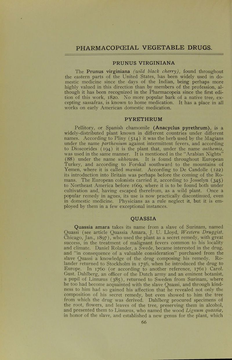 PRUNUS VIRGINIANA The Prunus virginiana (wild black cherry), found throughout the eastern parts of the United States, has been widely used in do- mestic medicine since the days of the Indian, being perhaps more highly valued in this direction than by members of the profession, al- though it has been recognized in the Pharmacopeia since the first edi- tion of this work, 1820. No more popular bark of a native tree, ex- cepting sassafras, is known to home medication. It has a place in all works on early American domestic medication. PYRETHRUM Pellitory, or Spanish chamomile (Anacyclus pyrethrum), is a widely-distributed plant known in different countries under different names. According to Pliny (514) it was the herb used by the Magians under the name parthenium against intermittent fevers, and according to Dioscorides (194) it is the plant that, under the name anthemis, was used in the same manner. It is mentioned in the “Arabian Nights” (88) under the name ukhowan. It is found throughout European Turkey, and according to Forskal southward to the mountains of Yemen, where it is called mceniat. According to De Candolle (122) its introduction into Britain was perhaps before the coming of the Ro- mans. The European colonists carried it, according to Josselyn (345) to Northeast America before 1669, where it is to be found both under cultivation and, having escaped therefrom, as a wild plant. Once a popular remedy in agues, its use is now practically discontinued, even in domestic medicine. Physicians as a rule neglect it, but it is em- ployed by them in a few exceptional instances. QUASSIA Quassia amara takes its name from a slave of Surinam, named Quassi (see article Quassia Amara, J. U. Lloyd, Western Druggist, Chicago, Jan., 1897), who used the plant as a secret remedy, with great success, in the treatment of malignant fevers common to his locality and climate. Daniel Rolander, a Swede, became interested in the drug, and “in consequence of a valuable consideration” purchased from the slave Quassi a knowledge of the drug composing his remedy. Ro- lander returned to Stockholm in 1756, when he introduced the drug to Europe. In 1760 (or according to another reference, 1761) Carol. Gust. Dahlberg, an officer of the Dutch army and an eminent botanist, a pupil of Linnaeus (385), returned to Sweden from Surinam, where he too had become acquainted with the slave Quassi, and through kind- ness to him had so gained his affection that he revealed not only the composition of his secret remedy, but even showed to him the tree from which the drug was derived. Dahlberg procured specimens of the root, flowers, and leaves of the tree, preserving them in alcohol, and presented them to Linnaeus, who named the wood Lignum quassia?, in honor of the slave, and established a new genus for the plant, which