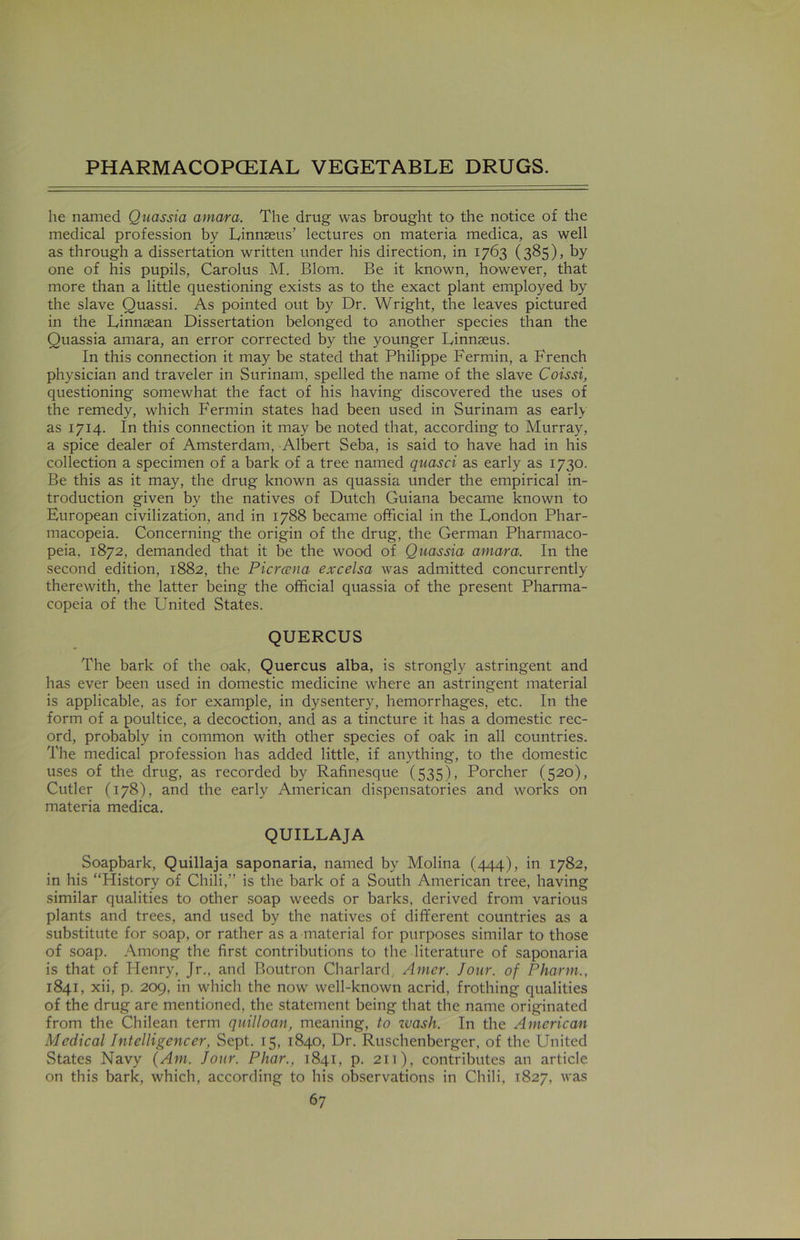 he named Quassia atnara. The drug was brought to the notice of the medical profession by Linnaeus’ lectures on materia medica, as well as through a dissertation written under his direction, in 1763 (385), by one of his pupils, Carolus M. Blom. Be it known, however, that more than a little questioning exists as to the exact plant employed by the slave Quassi. As pointed out by Dr. Wright, the leaves pictured in the Linnaean Dissertation belonged to another species than the Quassia amara, an error corrected by the younger Linnaeus. In this connection it may be stated that Philippe Fermin, a French physician and traveler in Surinam, spelled the name of the slave Coissi, questioning somewhat the fact of his having discovered the uses of the remedy, which Fermin states had been used in Surinam as early as 1714. In this connection it may be noted that, according to Murray, a spice dealer of Amsterdam, Albert Seba, is said to have had in his collection a specimen of a bark of a tree named quasci as early as 1730. Be this as it may, the drug known as quassia under the empirical in- troduction given by the natives of Dutch Guiana became known to European civilization, and in 1788 became official in the London Phar- macopeia. Concerning the origin of the drug, the German Pharmaco- peia. 1872, demanded that it be the wood of Quassia amara. In the second edition, 1882, the Pier ana excelsa was admitted concurrently therewith, the latter being the official quassia of the present Pharma- copeia of the United States. QUERCUS The bark of the oak, Quercus alba, is strongly astringent and has ever been used in domestic medicine where an astringent material is applicable, as for example, in dysentery, hemorrhages, etc. In the form of a poultice, a decoction, and as a tincture it has a domestic rec- ord, probably in common with other species of oak in all countries. The medical profession has added little, if anything, to the domestic uses of the drug, as recorded by Rafinesque (535), Porcher (520), Cutler (178), and the early American dispensatories and works on materia medica. QUILLAJA Soapbark, Quillaja saponaria, named by Molina (444), in 1782, in his “History of Chili,” is the bark of a South American tree, having similar qualities to other soap weeds or barks, derived from various plants and trees, and used by the natives of different countries as a substitute for soap, or rather as a material for purposes similar to those of soap. Among the first contributions to the literature of saponaria is that of Henry, Jr., and Boutron Char lard, Amer. Jour, of Pharm., 1841, xii, p. 209, in which the now well-known acrid, frothing qualities of the drug are mentioned, the statement being that the name originated from the Chilean term quilloan, meaning, to zvash. In the American Medical Intelligencer, Sept. 15, 1840, Dr. Ruschenberger, of the United States Navy (Am. Jour. Phar., 1841, p. 211), contributes an article on this bark, which, according to his observations in Chili, 1827, was