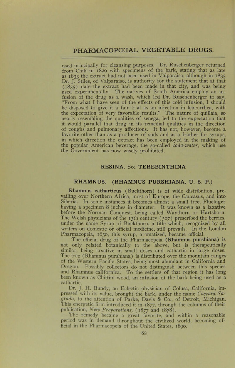 used principally for cleansing purposes. Dr. Ruschenberger returned from Chili in 1829 with specimens of the bark, stating that as late as 1833 the extract had not been used in Valparaiso, although in 1835 Dr. J. Stiles, of Valparaiso, is authority for the statement that at that (1835) date the extract had been made in that city, and was being used experimentally. The natives of South America employ an in- fusion of the drug as a wash, which led Dr. Ruschenberger to say, “From what I have seen of the effects of this cold infusion, I should be disposed to give it a fair trial as an injection in leucorrhea, with the expectation of very favorable results.” The nature of quillaia, so nearly resembling the qualities of senega, led to the expectation that it would parallel that drug in its remedial qualities in the direction of coughs and pulmonary affections. It has not, however, become a favorite other than as a producer of suds and as a frother for syrups, in which direction the extract has been employed in the making of the popular American beverage, the so-called soda-water, which use the Government has now wisely prohibited. RESINA, See TEREBINTHINA RHAMNUS. (RHAMNUS PURSHIANA, U. S P.) Rhamnus catharticus (Buckthorn) is of wide distribution, pre- vailing over Northern Africa, most of Europe, the Caucasus, and into Siberia. In some instances it becomes almost a small tree, Fluckiger having a specimen 8 inches in diameter. It was known as a laxative before the Norman Conquest, being called Way thorn or Hartshorn. The Welsh physicians of the 13th century (507) prescribed the berries, under the name Syrup of Buckthorn, a title which, recognized by all writers on domestic or official medicine, still prevails. In the London Pharmacopeia, 1650, this syrup, aromatized, became official. The official drug of the Pharmacopeia (Rhamnus purshiana) is not only related botanically to the above, but is therapeutically similar, being laxative in small doses and cathartic in large doses. The tree (Rhamnus purshiana) is distributed over the mountain ranges of the Western Pacific States, being most abundant in California and Oregon. Possibly collectors do not distinguish between this species and Rhamnus californica. To the settlers of that region it has long been known as Chittim wood, an infusion of the bark being used as a cathartic. Dr. J. H. Bundy, an Eclectic physician of Colusa, California, im- pressed with its value, brought the bark, under the name Cascara Sa- grada, to the attention of Parke, Davis & Co., of Detroit, Michigan. This energetic firm introduced it in 1877, through the columns of their publication, New Preparations, (1877 and 1878). The remedy became a great favorite, and within a reasonable period was in demand throughout the civilized world, becoming of- ficial in the Pharmacopeia of the United States, 1890.