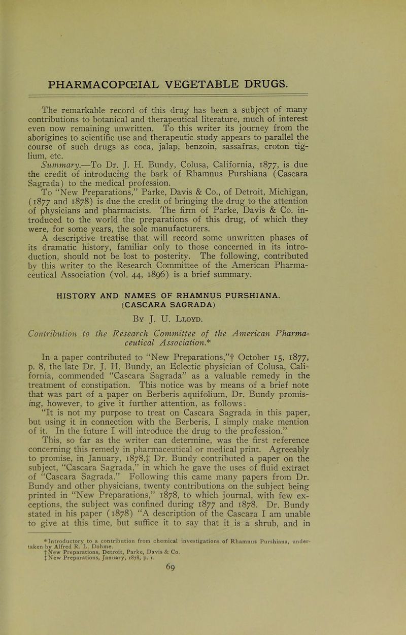 The remarkable record of this drug has been a subject of many contributions to botanical and therapeutical literature, much of interest even now remaining unwritten. To this writer its journey from the aborigines to scientific use and therapeutic study appears to parallel the course of such drugs as coca, jalap, benzoin, sassafras, croton tig- lium, etc. Summary.—To Dr. J. H. Bundy, Colusa, California, 1877, is due the credit of introducing the bark of Rhamnus Purshiana (Cascara Sagrada) to the medical profession. To “New Preparations,” Parke, Davis & Co., of Detroit, Michigan, (1877 and 1878) is due the credit of bringing the drug to the attention of physicians and pharmacists. The firm of Parke, Davis & Co. in- troduced to the world the preparations of this drug, of which they were, for some years, the sole manufacturers. A descriptive treatise that will record some unwritten phases of its dramatic history, familiar only to those concerned in its intro- duction, should not be lost to posterity. The following, contributed by this writer to the Research Committee of the American Pharma- ceutical Association (vol. 44, 1896) is a brief summary. HISTORY AND NAMES OF RHAMNUS PURSHIANA. (CASCARA SAGRADA) By J. U. Lloyd. Contribution to the Research Committee of the American Pharma- ceutical Association* In a paper contributed to “New Preparations,”f October 15, 1877, p. 8, the late Dr. J. H. Bundy, an Eclectic physician of Colusa, Cali- fornia, commended “Cascara Sagrada” as a valuable remedy in the treatment of constipation. This notice was by means of a brief note that was part of a paper on Berberis aquifolium, Dr. Bundy promis- ing, however, to give it further attention, as follows: “It is not my purpose to treat on Cascara Sagrada in this paper, but using it in connection with the Berberis, I simply make mention of it. In the future I will introduce the drug to the profession.” This, so far as the writer can determine, was the first reference concerning this remedy in pharmaceutical or medical print. Agreeably to promise, in January, 18784 Dr. Bundy contributed a paper on the subject, “Cascara Sagrada,” in which he gave the uses of fluid extract of “Cascara Sagrada.” Following this came many papers from Dr. Bundy and other physicians, twenty contributions on the subject being printed in “New Preparations,” 1878, to which journal, with few ex- ceptions, the subject was confined during 1877 and 1878. Dr. Bundy stated in his paper (1878) “A description of the Cascara I am unable to give at this time, but suffice it to say that it is a shrub, and in * Introductory to a contribution from chemical investigations of Rhamnus Purshiana, under taken by Alfred R. L. Dohme. (•New Preparations, Detroit, Parke, Davis & Co. JNew Preparations, January, 1878, p. 1.