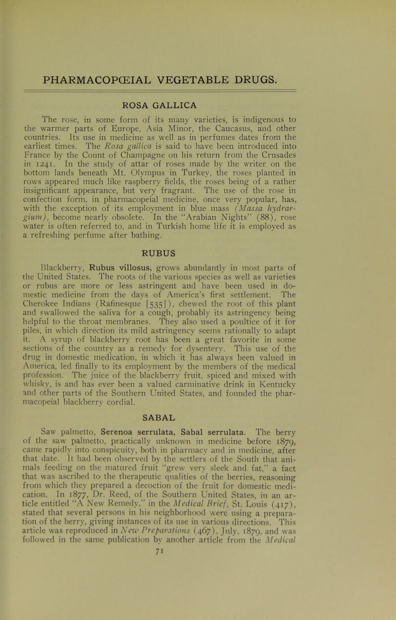 ROSA GALLICA The rose, in some form of its many varieties, is indigenous to the warmer parts of Europe, Asia Minor, the Caucasus, and other countries. Its use in medicine as well as in perfumes dates from the earliest times. The Rosa gallica is said to have been introduced into France by the Count of Champagne on his return from the Crusades in 1241. In the study of attar of roses made by the writer on the bottom lands beneath Mt. Olympus in Turkey, the roses planted in rows appeared much like raspberry fields, the roses being of a rather insignificant appearance, but very fragrant. The use of the rose in confection form, in pharmacopeial medicine, once very popular, has, with the exception of its employment in blue mass (Massa hydrar- gium), become nearly obsolete. In the “Arabian Nights” (88), rose water is often referred to, and in Turkish home life it is employed as a refreshing perfume after bathing. RUBUS Blackberry, Rubus villosus, grows abundantly in most parts of the United States. The roots of the various species as well as varieties or rubus are more or less astringent and have been used in do- mestic medicine from the days of America’s first settlement. The Cherokee Indians (Rafinesque [535]), chewed the root of this plant and swallowed the saliva for a cough, probably its astringency being helpful to the throat membranes. They also used a poultice of it for piles, in which direction its mild astringency seems rationally to adapt it. A syrup of blackberry root has been a great favorite in some sections of the country as a remedy for dysentery. This use of the drug in domestic medication, in which it has always been valued in America, led finally to its employment by the members of the medical profession. The juice of the blackberry fruit, spiced and mixed with whisky, is and has ever been a valued carminative drink in Kentucky and other parts of the Southern United States, and founded the phar- macopeial blackberry cordial. SABAL Saw palmetto, Serenoa serrulata, Sabal serrulata. The berry of the saw palmetto, practically unknown in medicine before 1879, came rapidly into conspicuity, both in pharmacy and in medicine, after that date. It had been observed by the settlers of the South that ani- mals feeding on the matured fruit “grew very sleek and fat,” a fact that was ascribed to the therapeutic qualities of the berries, reasoning from which they prepared a decoction of the fruit for domestic medi- cation. In 1877, Dr. Reed, of the Southern United States, in an ar- ticle entitled “A New Remedy,” in the Medical Brief, St. Louis (417), stated that several persons in his neighborhood were using a prepara- tion of the berry, giving instances of its use in various directions. This article was reproduced in Nezv Preparations (467), July, 1879, and was followed in the same publication by another article from the Medical 7i