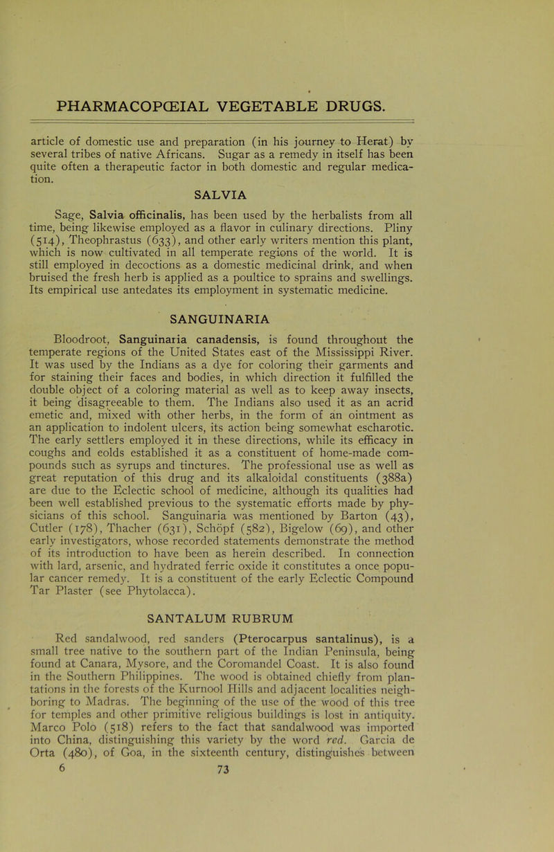 article of domestic use and preparation (in his journey to Herat) by several tribes of native Africans. Sugar as a remedy in itself has been quite often a therapeutic factor in both domestic and regular medica- tion. SALVIA Sage, Salvia officinalis, has been used by the herbalists from all time, being likewise employed as a flavor in culinary directions. Pliny (514), Theophrastus (633), and other early writers mention this plant, which is now cultivated in all temperate regions of the world. It is still employed in decoctions as a domestic medicinal drink, and when bruised the fresh herb is applied as a poultice to sprains and swellings. Its empirical use antedates its employment in systematic medicine. SANGUINARIA Bloodroot, Sanguinaria canadensis, is found throughout the temperate regions of the United States east of the Mississippi River. It was used by the Indians as a dye for coloring their garments and for staining their faces and bodies, in which direction it fulfilled the double object of a coloring material as well as to keep away insects, it being disagreeable to them. The Indians also used it as an acrid emetic and, mixed with other herbs, in the form of an ointment as an application to indolent ulcers, its action being somewhat escharotic. The early settlers employed it in these directions, while its efficacy in coughs and eolds established it as a constituent of home-made com- pounds such as syrups and tinctures. The professional use as well as great reputation of this drug and its alkaloidal constituents (388a) are due to the Eclectic school of medicine, although its qualities had been well established previous to the systematic efforts made by phy- sicians of this school. Sanguinaria was mentioned by Barton (43), Cutler (178), Thacher (631), Schopf (582), Bigelow (69), and other early investigators, whose recorded statements demonstrate the method of its introduction to have been as herein described. In connection with lard, arsenic, and hydrated ferric oxide it constitutes a once popu- lar cancer remedy. It is a constituent of the early Eclectic Compound Tar Plaster (see Phytolacca). SANTALUM RUBRUM Red sandalwood, red sanders (Pterocarpus santalinus), is a small tree native to the southern part of the Indian Peninsula, being found at Canara, Mysore, and the Coromandel Coast. It is also found in the Southern Philippines. The wood is obtained chiefly from plan- tations in the forests of the Kurnool Hills and adjacent localities neigh- boring to Madras. The beginning of the use of the wood of this tree for temples and other primitive religious buildings is lost in antiquity. Marco Polo (518) refers to the fact that sandalwood was imported into China, distinguishing this variety by the word red. Garcia de Orta (480), of Goa, in the sixteenth century, distinguishes between