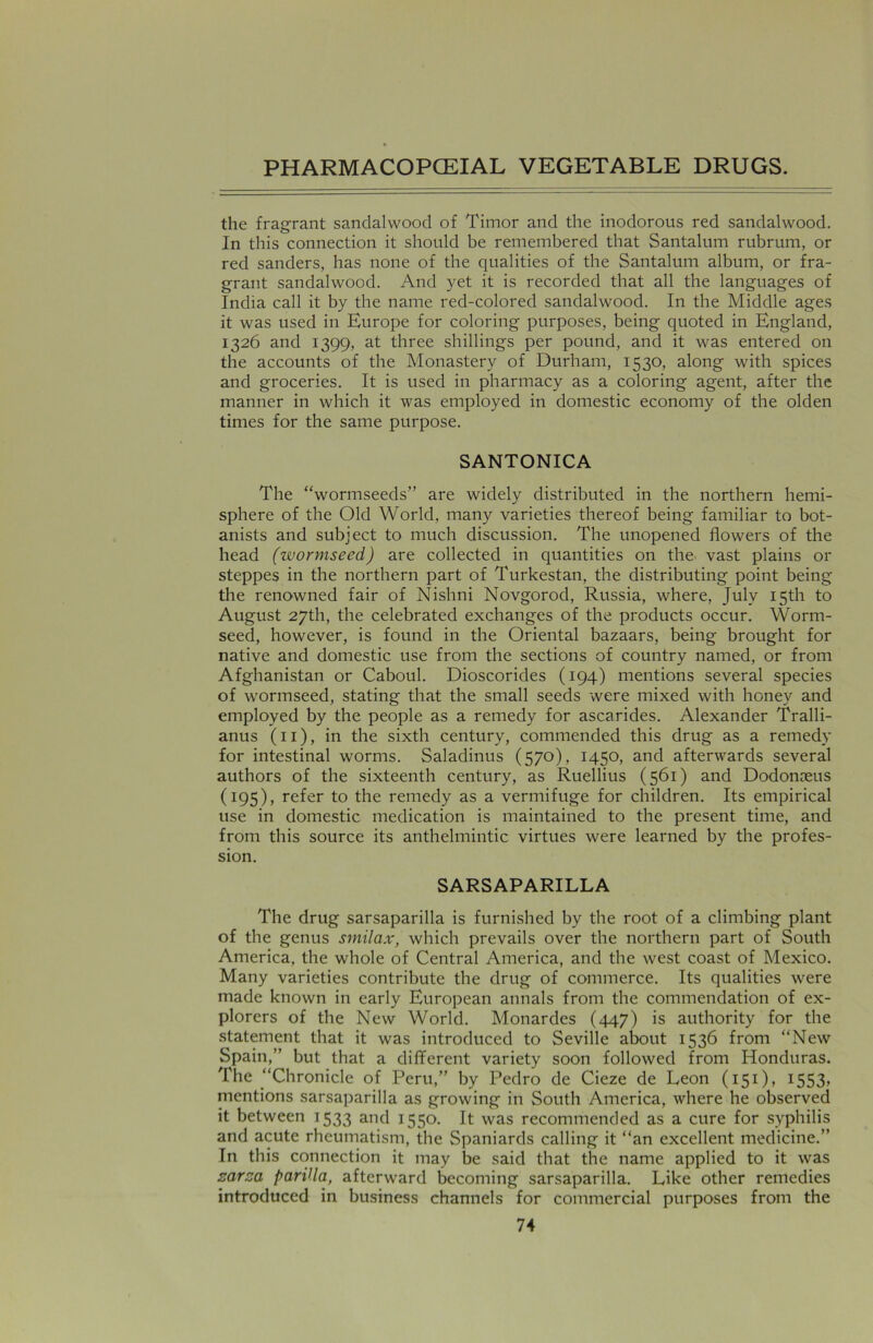 the fragrant sandalwood of Timor and the inodorous red sandalwood. In this connection it should be remembered that Santalum rubrum, or red sanders, has none of the qualities of the Santalum album, or fra- grant sandalwood. And yet it is recorded that all the languages of India call it by the name red-colored sandalwood. In the Middle ages it was used in Europe for coloring purposes, being quoted in England, 1326 and 1399, at three shillings per pound, and it was entered on the accounts of the Monastery of Durham, 1530, along with spices and groceries. It is used in pharmacy as a coloring agent, after the manner in which it was employed in domestic economy of the olden times for the same purpose. SANTONICA The “wormseeds” are widely distributed in the northern hemi- sphere of the Old World, many varieties thereof being familiar to bot- anists and subject to much discussion. The unopened flowers of the head (wormseed) are collected in quantities on the vast plains or steppes in the northern part of Turkestan, the distributing point being the renowned fair of Nishni Novgorod, Russia, where, July 15th to August 27th, the celebrated exchanges of the products occur. Worm- seed, however, is found in the Oriental bazaars, being brought for native and domestic use from the sections of country named, or from Afghanistan or Caboul. Dioscorides (194) mentions several species of wormseed, stating that the small seeds were mixed with honey and employed by the people as a remedy for ascarides. Alexander Tralli- anus (11), in the sixth century, commended this drug as a remedy for intestinal worms. Saladinus (570), 1450, and afterwards several authors of the sixteenth century, as Ruellius (561) and Dodonoeus (195), refer to the remedy as a vermifuge for children. Its empirical use in domestic medication is maintained to the present time, and from this source its anthelmintic virtues were learned by the profes- sion. SARSAPARILLA The drug sarsaparilla is furnished by the root of a climbing plant of the genus smilax, which prevails over the northern part of South America, the whole of Central America, and the west coast of Mexico. Many varieties contribute the drug of commerce. Its qualities were made known in early European annals from the commendation of ex- plorers of the New World. Monardes (447) is authority for the statement that it was introduced to Seville about 1536 from “New Spain,” but that a different variety soon followed from Honduras. The “Chronicle of Peru,” by Pedro de Cieze de Leon (151), 1553» mentions sarsaparilla as growing in South America, where he observed it between 1533 and 1550. It was recommended as a cure for syphilis and acute rheumatism, the Spaniards calling it “an excellent medicine.” In this connection it may be said that the name applied to it was sarsa parilla, afterward becoming sarsaparilla. Like other remedies introduced in business channels for commercial purposes from the