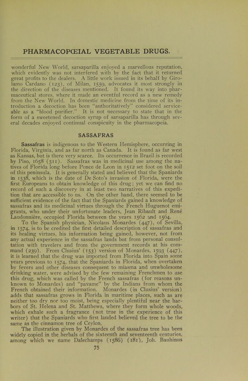 wonderful New World, sarsaparilla enjoyed a marvellous reputation, which evidently was not interfered with by the fact that it returned great profits to the dealers. A little work issued in its behalf by Giro- lamo Cardano (123), of Milan, 1559, advocates it most strongly in the direction of the diseases mentioned. It found its way into phar- maceutical stores, where it made an eventful record as a new remedy from the New World. In domestic medicine from the time of its in- troduction a decoction has been “authoritatively” considered service- able as a “blood purifier.” It is not necessary to state that in the form of a sweetened decoction syrup of sarsaparilla has through sev- eral decades enjoyed continual conspicuity in the pharmacopeia. SASSAFRAS Sassafras is indigenous to the Western Hemisphere, occurring in Florida, Virginia, and as far north as Canada. It is found as far west as Kansas, but is there very scarce. Its occurrence in Brazil is recorded by Piso, 1658 (511). Sassafras was in medicinal use among the na- tives of Florida long before Ponce de Leon in 1512 set foot on the soil of this peninsula. It is generally stated and believed that the Spaniards in 1538, which is the date of De Soto’s invasion of Florida, were the first Europeans to obtain knowledge of this drug; yet we can find no record of such a discovery in at least two narratives of this expedi- tion that are accessible to us. On the other hand, there seemed to be sufficient evidence of the fact that the Spaniards gained a knowledge of sassafras and its medicinal virtues through the Erench Huguenot emi- grants, who under their unfortunate leaders, Jean Ribault and Rene Laudonniere, occupied Florida between the years 1562 and 1564. To the Spanish physician, Nicolaus Monardes (447), of Sevilla, in 1574, is to be credited the first detailed description of sassafras and its healing virtues, his information being gained, however, not from any actual experience in the sassafras lands but from personal consul- tation with travelers and from the government records at his com- mand (239). From Clusius’ (153) version of Monardes, 1593 (447), it is learned that the drug was imported from Florida into Spain some years previous to 1574, that the Spaniards in Florida, when overtaken by fevers and other diseases consequent to miasma and unwholesome drinking water, were advised by the few remaining Frenchmen to use this drug, which was called by the French sassafras (for reasons un- known to Monardes) and “pavame” by the Indians from whom the French obtained their information. Monardes (in Clusius’ version) adds that sassafras grows in Florida in maritime places, such as are neither too dry nor too moist, being especially plentiful near the har- bors of St. Helena and St. Matthews, where they form whole woods, which exhale such a fragrance (not true in the experience of this writer) that the Spaniards who first landed believed the tree to be the same as the cinnamon tree of Ceylon. The illustration given by Monardes of the sassafras tree has been widely copied in the herbals of the sixteenth and seventeenth centuries, among which we name Dalechamps (1586) (181), Joh. Bauhinus