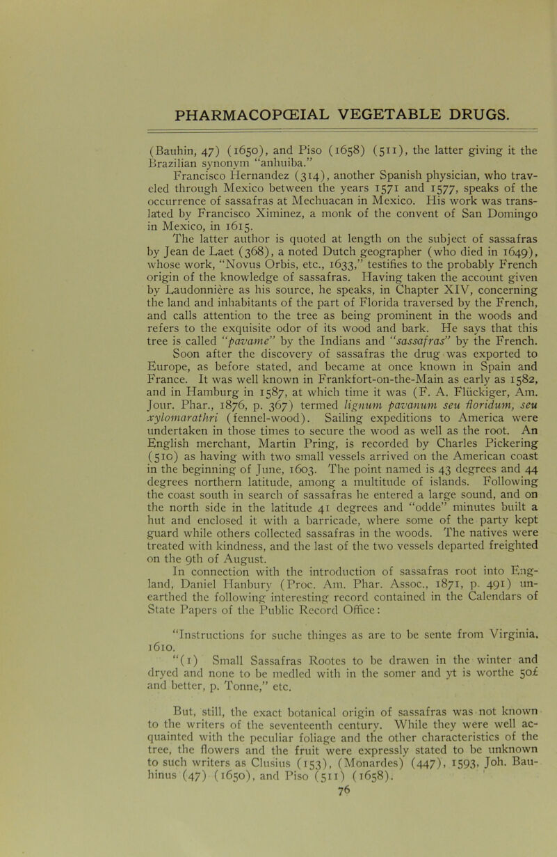 (Bauhin, 47) (1650), and Piso (1658) (511), the latter giving it the Brazilian synonym “anhuiba.” Francisco Hernandez (314), another Spanish physician, who trav- eled through Mexico between the years 1571 and 1577, speaks of the occurrence of sassafras at Mechuacan in Mexico. His work was trans- lated by Francisco Ximinez, a monk of the convent of San Domingo in Mexico, in 1615. The latter author is quoted at length on the subject of sassafras by Jean de Laet (368), a noted Dutch geographer (who died in 1649), whose work, “Novus Orbis, etc., 1633,” testifies to the probably French origin of the knowledge of sassafras. Having taken the account given by Laudonniere as his source, he speaks, in Chapter XIV, concerning the land and inhabitants of the part of Florida traversed by the French, and calls attention to the tree as being prominent in the woods and refers to the exquisite odor of its wood and bark. He says that this tree is called “pavame” by the Indians and “sassafras” by the French. Soon after the discovery of sassafras the drug was exported to Europe, as before stated, and became at once known in Spain and France. It was well known in Frankfort-on-the-Main as early as 1582, and in Hamburg in 1587, at which time it was (F. A. Fliickiger, Am. Jour. Phar., 1876, p. 367) termed lignum pavanum seu Uoridum, seu xylomarathri (fennel-wood). Sailing expeditions to America were undertaken in those times to secure the wood as well as the root. An English merchant, Martin Pring, is recorded by Charles Pickering (510) as having with two small vessels arrived on the American coast in the beginning of June, 1603. The point named is 43 degrees and 44 degrees northern latitude, among a multitude of islands. Following the coast south in search of sassafras he entered a large sound, and on the north side in the latitude 41 degrees and “odde” minutes built a hut and enclosed it with a barricade, where some of the party kept guard while others collected sassafras in the woods. The natives were treated with kindness, and the last of the two vessels departed freighted on the 9th of August. In connection with the introduction of sassafras root into Eng- land, Daniel Hanbury (Proc. Am. Phar. Assoc., 1871, p. 491) un- earthed the following interesting record contained in the Calendars of State Papers of the Public Record Office: “Instructions for suche thinges as are to be sente from Virginia, 1610. “(1) Small Sassafras Rootes to be drawen in the winter and dryed and none to be medled with in the somer and yt is worthe 50* and better, p. Tonne,” etc. But, still, the exact botanical origin of sassafras was not known to the writers of the seventeenth century. While they were well ac- quainted with the peculiar foliage and the other characteristics of the tree, the flowers and the fruit were expressly stated to be unknown to such writers as Clusius (153), (Monardes) (447), 1593* J°h* Bau- hinus (47) (1650), and Piso (511) (1658).