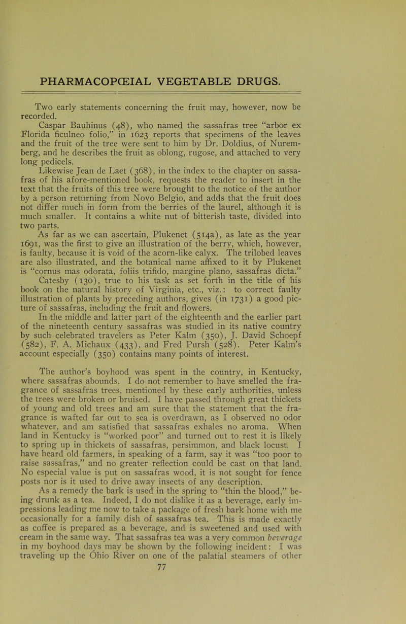 Two early statements concerning the fruit may, however, now be recorded. Caspar Bauhinus (48), who named the sassafras tree “arbor ex Florida ficulneo folio/'’ in 1623 reports that specimens of the leaves and the fruit of the tree were sent to him by Dr. Doldius, of Nurem- berg, and he describes the fruit as oblong, rugose, and attached to very long pedicels. Likewise Jean de Laet (368), in the index to the chapter on sassa- fras of his afore-mentioned book, requests the reader to insert in the text that the fruits of this tree were brought to the notice of the author by a person returning from Novo Belgio, and adds that the fruit does not differ much in form from the berries of the laurel, although it is much smaller. It contains a white nut of bitterish taste, divided into two parts. As far as we can ascertain, Plukenet (514a), as late as the year 1691, was the first to give an illustration of the berry, which, however, is faulty, because it is void of the acorn-like calyx. The trilobed leaves are also illustrated, and the botanical name affixed to it by Plukenet is “cornus mas odorata, foliis trifido, margine piano, sassafras dicta.” Catesby (130), true to his task as set forth in the title of his book on the natural history of Virginia, etc., viz.: to correct faulty illustration of plants by preceding authors, gives (in 1731) a good pic- ture of sassafras, including the fruit and flowers. In the middle and latter part of the eighteenth and the earlier part of the nineteenth century sassafras was studied in its native country by such celebrated travelers as Peter Kalm (350), J. David Schoepf (582), F. A. Michaux (433), and Fred Pursh (528). Peter Kalm’s account especially (350) contains many points of interest. The author’s boyhood was spent in the country, in Kentucky, where sassafras abounds. I do not remember to have smelled the fra- grance of sassafras trees, mentioned by these early authorities, unless the trees were broken or bruised. I have passed through great thickets of young and old trees and am sure that the statement that the fra- grance is wafted far out to sea is overdrawn, as I observed no odor whatever, and am satisfied that sassafras exhales no aroma. When land in Kentucky is “worked poor” and turned out to rest it is likely to spring up in thickets of sassafras, persimmon, and black locust. I have heard old farmers, in speaking of a farm, say it was “too poor to raise sassafras,” and no greater reflection could be cast on that land. No especial value is put on sassafras wood, it is not sought for fence posts nor is it used to drive away insects of any description. As a remedy the bark is used in the spring to “thin the blood,” be- ing drunk as a tea. Indeed, I do not dislike it as a beverage, early im- pressions leading me now to take a package of fresh bark home with me occasionally for a family dish of sassafras tea. This is made exactly as coffee is prepared as a beverage, and is sweetened and used with cream in the same way. That sassafras tea was a very common beverage in my boyhood days may be shown by the following incident: I was traveling up the Ohio River on one of the palatial steamers of other