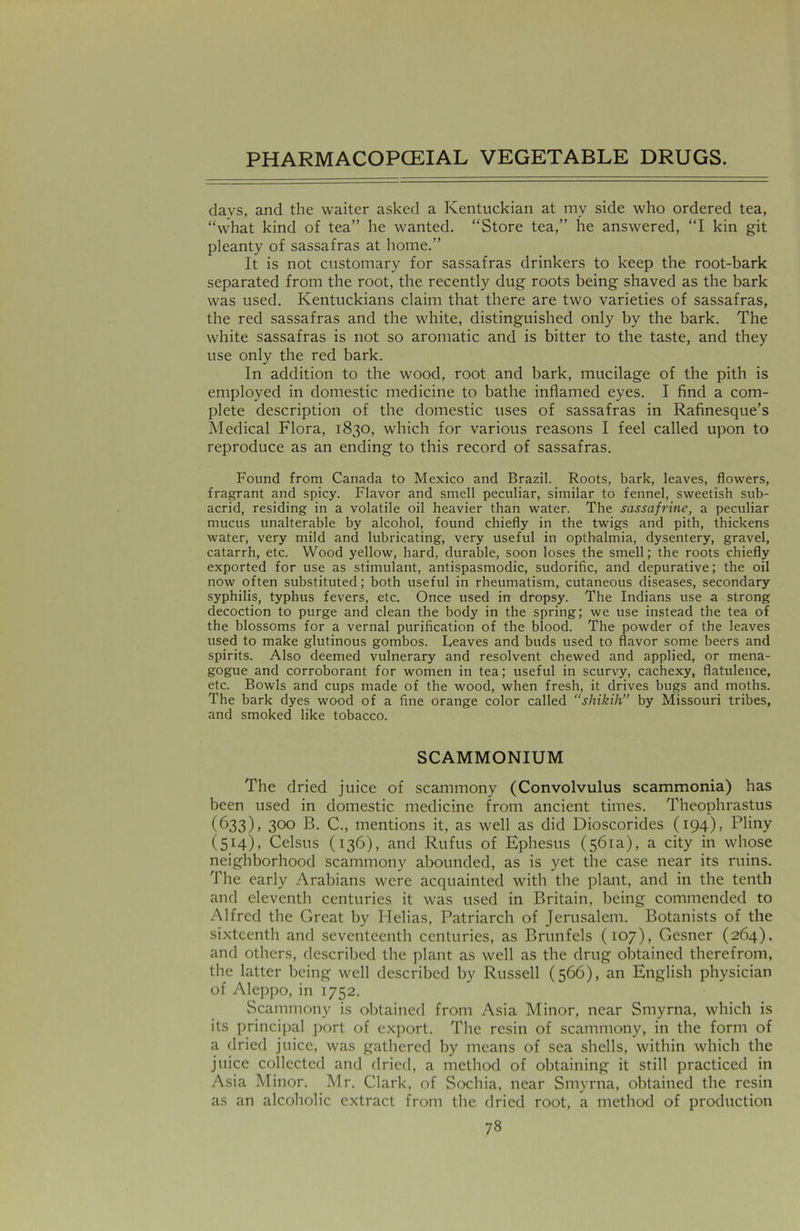 days, and the waiter asked a Kentuckian at my side who ordered tea, “what kind of tea” he wanted. “Store tea,” he answered, “I kin git pleanty of sassafras at home.” It is not customary for sassafras drinkers to keep the root-bark separated from the root, the recently dug roots being shaved as the bark was used. Kentuckians claim that there are two varieties of sassafras, the red sassafras and the white, distinguished only by the bark. The white sassafras is not so aromatic and is bitter to the taste, and they use only the red bark. In addition to the wood, root and bark, mucilage of the pith is employed in domestic medicine to bathe inflamed eyes. I find a com- plete description of the domestic uses of sassafras in Rafinesque’s Medical Flora, 1830, which for various reasons I feel called upon to reproduce as an ending to this record of sassafras. Found from Canada to Mexico and Brazil. Roots, bark, leaves, flowers, fragrant and spicy. Flavor and smell peculiar, similar to fennel, sweetish sub- acrid, residing in a volatile oil heavier than water. The sassafrine, a peculiar mucus unalterable by alcohol, found chiefly in the twigs and pith, thickens water, very mild and lubricating, very useful in optbalmia, dysentery, gravel, catarrh, etc. Wood yellow, hard, durable, soon loses the smell; the roots chiefly exported for use as stimulant, antispasmodic, sudorific, and depurative; the oil now often substituted; both useful in rheumatism, cutaneous diseases, secondary syphilis, typhus fevers, etc. Once used in dropsy. The Indians use a strong decoction to purge and clean the body in the spring; we use instead the tea of the blossoms for a vernal purification of the blood. The powder of the leaves used to make glutinous gombos. Leaves and buds used to flavor some beers and spirits. Also deemed vulnerary and resolvent chewed and applied, or mena- gogue and corroborant for women in tea; useful in scurvy, cachexy, flatulence, etc. Bowls and cups made of the wood, when fresh, it drives bugs and moths. The bark dyes wood of a fine orange color called “shikih” by Missouri tribes, and smoked like tobacco. SCAMMONIUM The dried juice of scammony (Convolvulus scammonia) has been used in domestic medicine from ancient times. Theophrastus (633), 300 B. C., mentions it, as well as did Dioscorides (194), Pliny (514), Celsus (136), and Rufus of Ephesus (561a), a city in whose neighborhood scammony abounded, as is yet the case near its ruins. The early Arabians were acquainted with the plant, and in the tenth and eleventh centuries it was used in Britain, being commended to Alfred the Great by Helias, Patriarch of Jerusalem. Botanists of the sixteenth and seventeenth centuries, as Brunfels (107), Gesner (264), and others, described the plant as well as the drug obtained therefrom, the latter being well described by Russell (566), an English physician of Aleppo, in 1752. Scammony is obtained from Asia Minor, near Smyrna, which is its principal port of export. The resin of scammony, in the form of a dried juice, was gathered by means of sea shells, within which the juice collected and dried, a method of obtaining it still practiced in Asia Minor. Mr. Clark, of Sochia, near Smyrna, obtained the resin as an alcoholic extract from the dried root, a method of production