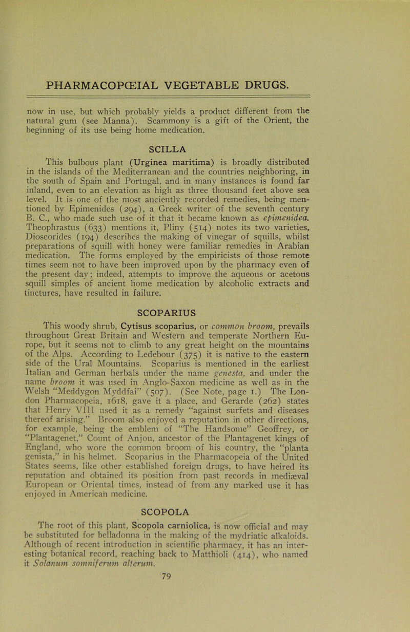 now in use, but which probably yields a product different from the natural gum (see Manna). Scammony is a gift of the Orient, the beginning of its use being home medication. SCILLA This bulbous plant (Urginea maritima) is broadly distributed in the islands of the Mediterranean and the countries neighboring, in the south of Spain and Portugal, and in many instances is found far inland, even to an elevation as high as three thousand feet above sea level. It is one of the most anciently recorded remedies, being men- tioned by Epimenides (294), a Greek writer of the seventh century B. C., who made such use of it that it became known as epimenidea. Theophrastus (633) mentions it, Pliny (514) notes its two varieties, Dioscorides (194) describes the making of vinegar of squills, whilst preparations of squill with honey were familiar remedies in Arabian medication. The forms employed by the empiricists of those remote times seem not to have been improved upon by the pharmacy even of the present day; indeed, attempts to improve the aqueous or acetous squill simples of ancient home medication by alcoholic extracts and tinctures, have resulted in failure. SCOPARIUS This woody shrub, Cytisus scoparius, or common broom, prevails throughout Great Britain and Western and temperate Northern Eu- rope, but it seems not to climb to any great height on the mountains of the Alps. According to Ledebour (375) it is native to the eastern side of the Ural Mountains. Scoparius is mentioned in the earliest Italian and German herbals under the name genesta, and under the name broom it was used in Anglo-Saxon medicine as well as in the Welsh “Meddygon Myddfai” (507). (See Note, page 1.) The Lon- don Pharmacopeia, 1618, gave it a place, and Gerarde (262) states that Plenry VIII used it as a remedy “against surfets and diseases thereof arising.” Broom also enjoyed a reputation in other directions, for example, being the emblem of “The Plandsome” Geoffrey, or “Plantagenet,” Count of Anjou, ancestor of the Plantagenet kings of England, who wore the common broom of his country, the “planta genista,” in his helmet. Scoparius in the Pharmacopeia of the United States seems, like other established foreign drugs, to have heired its reputation and obtained its position from past records in mediaeval European or Oriental times, instead of from any marked use it has enjoyed in American medicine. SCOPOLA The root of this plant, Scopola carniolica, is now official and may be substituted for belladonna in the making of the mydriatic alkaloids. Although of recent introduction in scientific pharmacy, it has an inter- esting botanical record, reaching back to Matthioli (414), who named it Solanum somniferum alterum.
