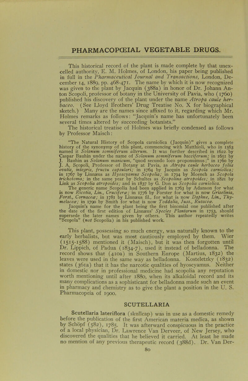 This historical record of the plant is made complete by that unex- celled authority, E. M. Holmes, of London, his paper being published in full in the Pharmaceutical Journal and Transactions, London, De- cember 14, 1889, pp. 468-471. The name by which it is now recognized was given to the plant by Jacquin (388a) in honor of Dr. Johann An- ton Scopoli, professor of botany in the University of Pavia, who (1760) published his discovery of the plant under the name Atropa caule her- baceo. (See Lloyd Brothers’ Drug Treatise No. X for biographical sketch.) Many are the names since affixed to it, regarding which Mr. Holmes remarks as follows: “Jacquin’s name has unfortunately been several times altered by succeeding botanists.” The historical treatise of Holmes was briefly condensed as follows by Professor Maisch: “The Natural History of Scopola carniolica (Jacquin)” gives a complete history of the synonymy of this plant, commencing with Matthioli, who in 1563 named it Solarium somniferum alterum. It was further described in 1622. by Caspar Bauhin under the name of Solarium somniferum bacciferum; in 1651 by J. Bauhin as Solatium manicum, “quod secundo loco proponuimusin 1760 by J. A. Scopoli, Professor of Botany at Pavia, as Atropa caule herbaceo foliis ovatis, integris, fructu capsulari; in 1764 by Jacquin as Scopola carniolica; in 1767 by Linnaeus as Hyoscyamus Scopolia; in 1794 by Moench as Scopola trichotoma; in the same year by Schultes as Scopolina atropoides; in 1821 by Link as Scopolia atropoides; and in 1837 by G. Don as Scopolia carniolica. The generic name Scopolia had been applied in 1763 by Adanson for what is now Ricotia, Lin., Cruciferce; in 1776 by Forster for what is now Griselinia, Forst., Cornacece; in 1781 by Linnaeus fil., for what is now Daphne, Lin., Thy- melacece; in 1790 by Smith for what is now Toddalia, Juss., Rutacece. Jacquin’s name for the plant being the first binomial one published after the date of the first edition of Linnaeus’ Species Plantarum in 1753, should supersede the later names given by others. This author repeatedly writes “Scopola” (not Scopolia) in his published work. This plant, possessing so much energy, was naturally known to the early herbalists, but was most cautiously employed by them. Wier (1515-1588) mentioned it (Maisch), but it was then forgotten until Dr. Lippich, of Padua (1834-7), used it instead of belladonna. The record shows that (410a) in Southern Europe (Martius, 1832) the leaves were used in the same way as belladonna. Kosteletzky (1832) states (361a) that it has the narcotic qualities of hyoscyamus. Neither in domestic nor in professional medicine had scopolia any reputation worth mentioning until after 1880, when its alkaloidal record and its many complications as a sophisticant for belladonna made such an event in pharmacy and chemistry as to give the plant a position in the U. S. Pharmacopeia of 1900. SCUTELLARIA Scutellaria lateriflora (skullcap) was in use as a domestic remedy before the publication of the first American materia medica, as shown by Schopf (582), 1785. It was afterward conspicuous in the practice of a local physician, Dr. Lawrence Van Derveer, of New Jersey, who discovered the qualities that he believed it carried. At least he made no mention of any previous therapeutic record (388d). Dr. Van Der-