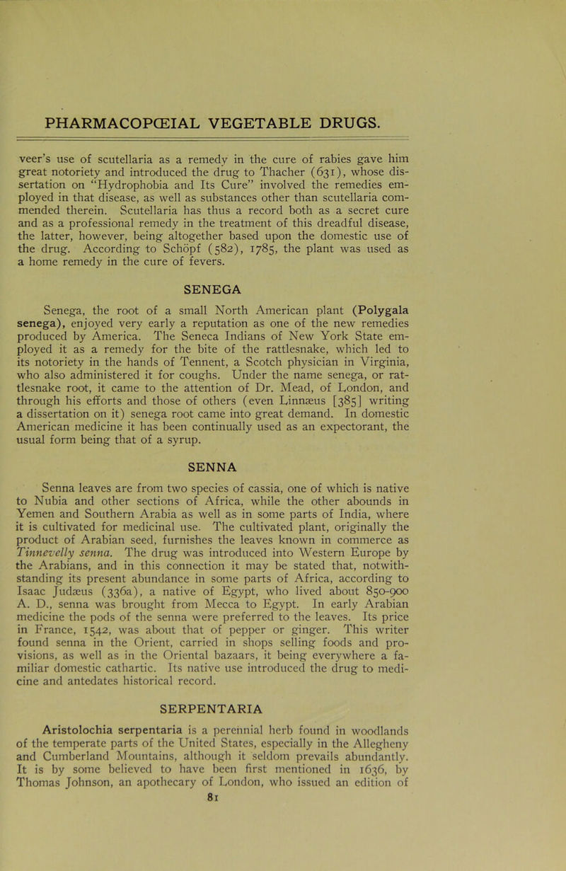 veer’s use of Scutellaria as a remedy in the cure of rabies gave him great notoriety and introduced the drug to Thacher (631), whose dis- sertation on “Hydrophobia and Its Cure” involved the remedies em- ployed in that disease, as well as substances other than Scutellaria com- mended therein. Scutellaria has thus a record both as a secret cure and as a professional remedy in the treatment of this dreadful disease, the latter, however, being altogether based upon the domestic use of the drug. According to Schopf (582), 1785, the plant was used as a home remedy in the cure of fevers. SENEGA Senega, the root of a small North American plant (Polygala senega), enjoyed very early a reputation as one of the new remedies produced by America. The Seneca Indians of New York State em- ployed it as a remedy for the bite of the rattlesnake, which led to its notoriety in the hands of Tennent, a Scotch physician in Virginia, who also administered it for coughs. Under the name senega, or rat- tlesnake root, it came to the attention of Dr. Mead, of London, and through his efforts and those of others (even Linmeus [385] writing a dissertation on it) senega root came into great demand. In domestic American medicine it has been continually used as an expectorant, the usual form being that of a syrup. SENNA Senna leaves are from two species of cassia, one of which is native to Nubia and other sections of Africa, while the other abounds in Yemen and Southern Arabia as well as in some parts of India, where it is cultivated for medicinal use. The cultivated plant, originally the product of Arabian seed, furnishes the leaves known in commerce as Tinnevelly senna. The drug was introduced into Western Europe by the Arabians, and in this connection it may be stated that, notwith- standing its present abundance in some parts of Africa, according to Isaac Judaeus (336a), a native of Egypt, who lived about 850-900 A. D., senna was brought from Mecca to Egypt. In early Arabian medicine the pods of the senna were preferred to the leaves. Its price in France, 1542, was about that of pepper or ginger. This writer found senna in the Orient, carried in shops selling foods and pro- visions, as well as in the Oriental bazaars, it being everywhere a fa- miliar domestic cathartic. Its native use introduced the drug to medi- cine and antedates historical record. SERPENTARIA Aristolochia serpentaria is a perennial herb found in woodlands of the temperate parts of the United States, especially in the Allegheny and Cumberland Mountains, although it seldom prevails abundantly. It is by some believed to have been first mentioned in 1636, by Thomas Johnson, an apothecary of London, who issued an edition of