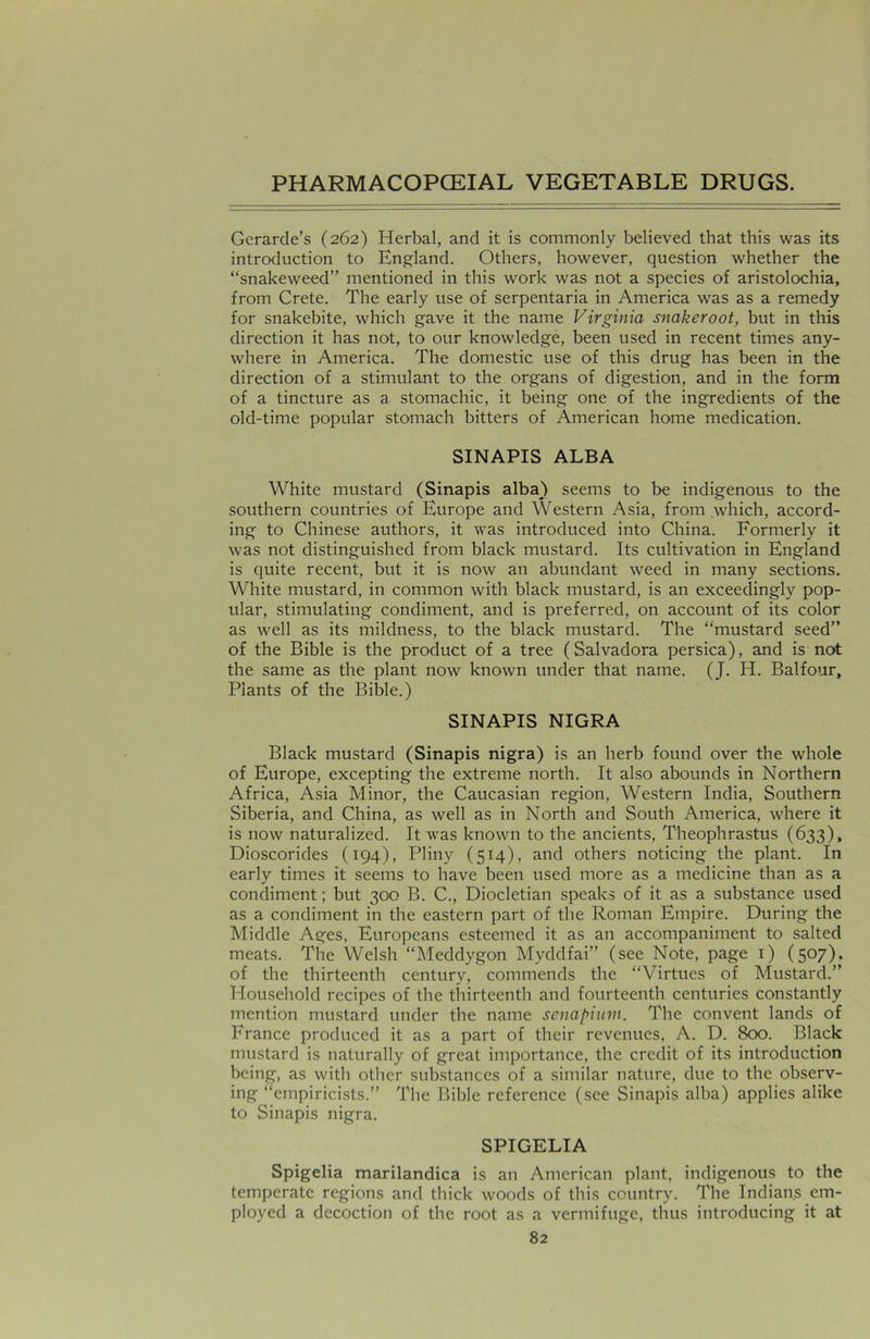 Gerarde’s (262) Herbal, and it is commonly believed that this was its introduction to England. Others, however, question whether the “snakeweed” mentioned in this work was not a species of aristolochia, from Crete. The early use of serpentaria in America was as a remedy for snakebite, which gave it the name Virginia snakeroot, but in this direction it has not, to our knowledge, been used in recent times any- where in America. The domestic use of this drug has been in the direction of a stimulant to the organs of digestion, and in the form of a tincture as a stomachic, it being one of the ingredients of the old-time popular stomach bitters of American home medication. SINAPIS ALBA White mustard (Sinapis alba) seems to be indigenous to the southern countries of Europe and Western Asia, from which, accord- ing to Chinese authors, it was introduced into China. Formerly it was not distinguished from black mustard. Its cultivation in England is quite recent, but it is now an abundant weed in many sections. White mustard, in common with black mustard, is an exceedingly pop- ular, stimulating condiment, and is preferred, on account of its color as well as its mildness, to the black mustard. The “mustard seed” of the Bible is the product of a tree (Salvadora persica), and is not the same as the plant now known under that name. (J. H. Balfour, Plants of the Bible.) SINAPIS NIGRA Black mustard (Sinapis nigra) is an herb found over the whole of Europe, excepting the extreme north. It also abounds in Northern Africa, Asia Minor, the Caucasian region, Western India, Southern Siberia, and China, as well as in North and South America, where it is now naturalized. It was known to the ancients, Theophrastus (633), Dioscorides (194), Pliny (514), and others noticing the plant. In early times it seems to have been used more as a medicine than as a condiment; but 300 B. C., Diocletian speaks of it as a substance used as a condiment in the eastern part of the Roman Empire. During the Middle Ages, Europeans esteemed it as an accompaniment to salted meats. The Welsh “Meddygon Myddfai” (see Note, page 1) (507). of the thirteenth century, commends the “Virtues of Mustard.” Household recipes of the thirteenth and fourteenth centuries constantly mention mustard under the name senapium. The convent lands of France produced it as a part of their revenues, A. D. 800. Black mustard is naturally of great importance, the credit of its introduction being, as with other substances of a similar nature, due to the observ- ing “empiricists.” The Bible reference (see Sinapis alba) applies alike to Sinapis nigra. SPIGELIA Spigelia marilandica is an American plant, indigenous to the temperate regions and thick woods of this country. The Indians em- ployed a decoction of the root as a vermifuge, thus introducing it at