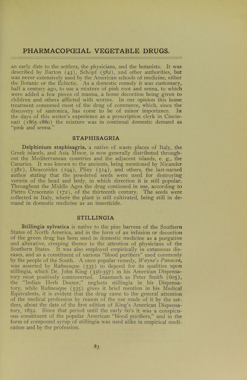 an early date to the settlers, the physicians, and the botanists. It was described by Barton (43), Schopf (582), and other authorities, but was never extensively used by the American schools of medicine, either the Botanic or the Eclectic. As a domestic remedy it was customary, half a century ago, to use a mixture of pink root and senna, to which were added a few pieces of manna, a home decoction being given to children and others afflicted with worms. In our opinion this home treatment consumed most of the drug of commerce, which, since the discovery of santonica, has come to be of minor importance. In the days of this writer’s experience as a prescription clerk in Cincin- nati (1865-1880) the mixture was in continual domestic demand as “pink and senna.” STAPHISAGRIA Delphinium staphisagria, a native of waste places of Italy, the Greek islands, and Asia Minor, is now generally distributed through- out the Mediterranean countries and the adjacent islands, e. g., the Canaries. It was known to the ancients, being mentioned by Nicander (581), Dioscorides (194), Pliny (514), and others, the last-named author stating that the powdered seeds were used for destroying vermin of the head and body, in which direction it is still popular. Throughout the Middle Ages the drug continued in use, according to Pietro Crescenzio (172), of the thirteenth century. The seeds were collected in Italy, where the plant is still cultivated, being still in de- mand in domestic medicine as an insecticide. STILLINGIA Stillingia sylvatica is native to the pine barrens of the Southern States of North America, and in the form of an infusion or decoction of the green drug has been used in domestic medicine as a purgative and alterative, creeping thence to the attention of physicians of the Southern States. It was also employed empirically in cutaneous dis- eases, and as a constituent of various “blood purifiers” used commonly by the people of the South. A once popular remedy, Wayne’s Panacea, was asserted by Rafinesque (535) to depend for its qualities upon stillingia, which Dr. John King (356-357) in his American Dispensa- tory most positively controverted. Inasmuch as Peter Smith (605), the “Indian Herb Doctor,” neglects stillingia in his Dispensa- tory, while Rafinesque (535) gives it brief mention in his Medical Equivalents, it is evident that the drug came to the general attention of the medical profession by reason of the use made of it by the set- tlers, about the date of the first edition of King’s American Dispensa- tory, 1852. Since that period until the early 6o’s it was a conspicu- ous constituent of the popular American “blood purifiers,” and in the form of compound syrup of stillingia was used alike in empirical medi- cation and by the profession.