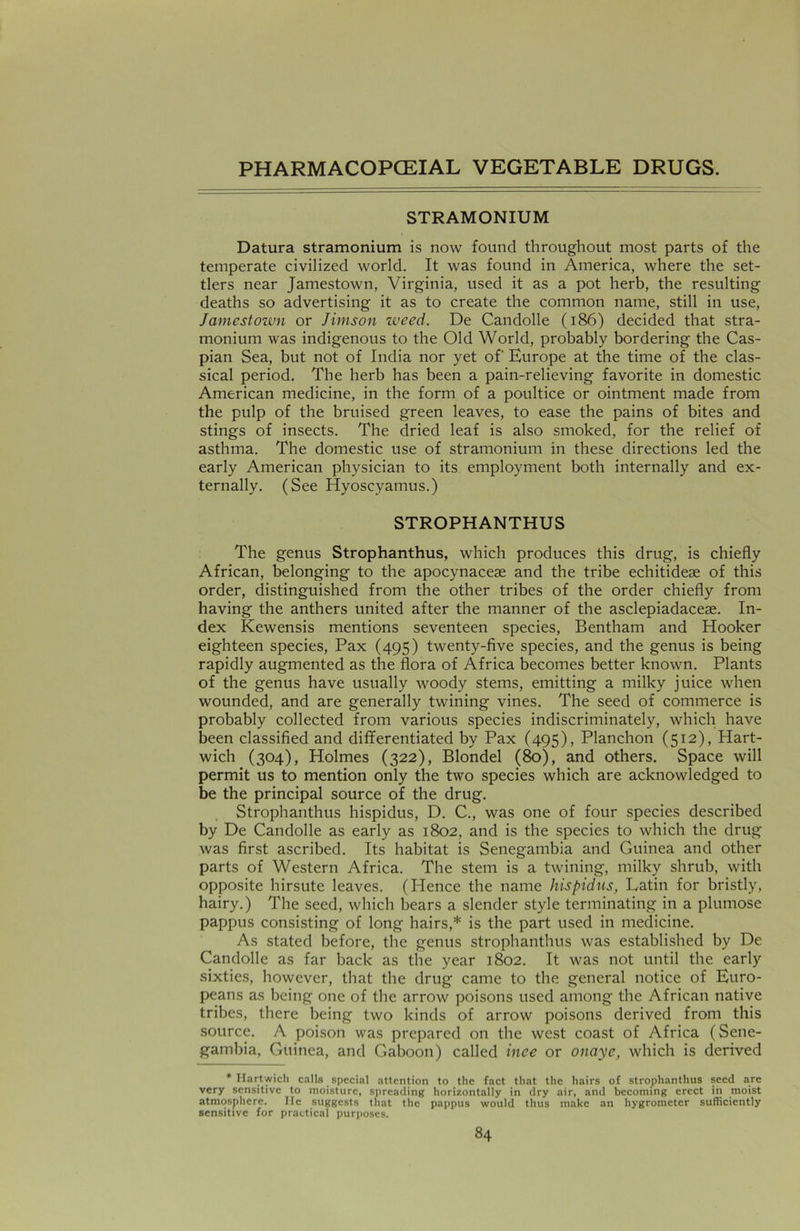 STRAMONIUM Datura stramonium is now found throughout most parts of the temperate civilized world. It was found in America, where the set- tlers near Jamestown, Virginia, used it as a pot herb, the resulting deaths so advertising it as to create the common name, still in use, Jamestown or Jimson zveed. De Candolle (186) decided that stra- monium was indigenous to the Old World, probably bordering the Cas- pian Sea, but not of India nor yet of' Europe at the time of the clas- sical period. The herb has been a pain-relieving favorite in domestic American medicine, in the form of a poultice or ointment made from the pulp of the bruised green leaves, to ease the pains of bites and stings of insects. The dried leaf is also smoked, for the relief of asthma. The domestic use of stramonium in these directions led the early American physician to its employment both internally and ex- ternally. (See Hyoscyamus.) STROPHANTHUS The genus Strophanthus, which produces this drug, is chiefly African, belonging to the apocynacese and the tribe echitideae of this order, distinguished from the other tribes of the order chiefly from having the anthers united after the manner of the asclepiadaceae. In- dex Kewensis mentions seventeen species, Bentham and Hooker eighteen species, Pax (495) twenty-five species, and the genus is being rapidly augmented as the flora of Africa becomes better known. Plants of the genus have usually woody stems, emitting a milky juice when wounded, and are generally twining vines. The seed of commerce is probably collected from various species indiscriminately, which have been classified and differentiated by Pax (495), Planchon (512), Hart- wich (304), Holmes (322), Blondel (80), and others. Space will permit us to mention only the two species which are acknowledged to be the principal source of the drug. Strophanthus hispidus, D. C., was one of four species described by De Candolle as early as 1802, and is the species to which the drug was first ascribed. Its habitat is Senegambia and Guinea and other parts of Western Africa. The stem is a twining, milky shrub, with opposite hirsute leaves. (Plence the name hispidus, Latin for bristly, hairy.) The seed, which bears a slender style terminating in a plumose pappus consisting of long hairs,* is the part used in medicine. As stated before, the genus strophanthus was established by De Candolle as far back as the year 1802. It was not until the early sixties, however, that the drug came to the general notice of Euro- peans as being one of the arrow poisons used among the African native tribes, there being two kinds of arrow poisons derived from this source. A poison was prepared on the west coast of Africa (Sene- gambia, Guinea, and Gaboon) called inee or onaye, which is derived * Hartwich calls special attention to the fact that the hairs of strophanthus seed are very sensitive to moisture, spreading horizontally in dry air, and becoming erect in moist atmosphere. lie suggests that the pappus would thus make an hygrometer sufficiently sensitive for practical purposes.