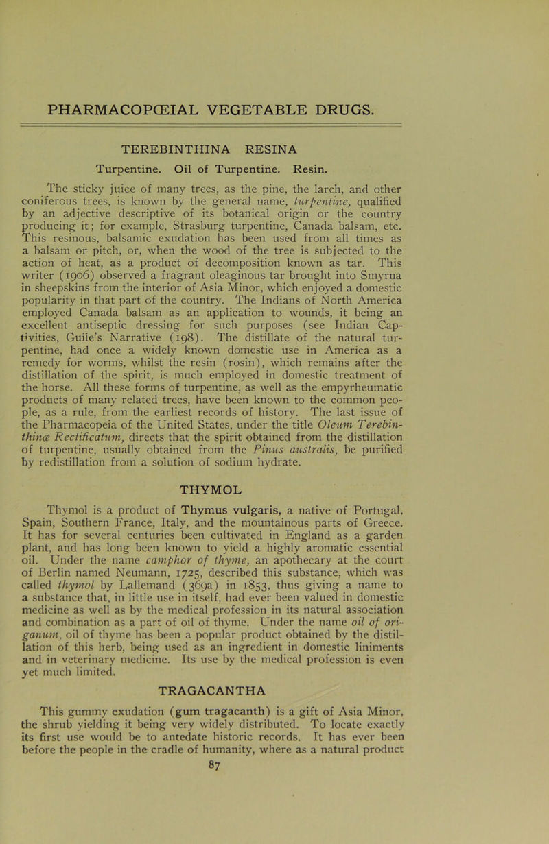 TEREBINTHINA RESINA Turpentine. Oil of Turpentine. Resin. The sticky juice of many trees, as the pine, the larch, and other coniferous trees, is known by the general name, turpentine, qualified by an adjective descriptive of its botanical origin or the country producing it; for example, Strasburg turpentine, Canada balsam, etc. This resinous, balsamic exudation has been used from all times as a balsam or pitch, or, when the wood of the tree is subjected to the action of heat, as a product of decomposition known as tar. This writer (1906) observed a fragrant oleaginous tar brought into Smyrna in sheepskins from the interior of Asia Minor, which enjoyed a domestic popularity in that part of the country. The Indians of North America employed Canada balsam as an application to wounds, it being an excellent antiseptic dressing for such purposes (see Indian Cap- tivities, Guiie’s Narrative (198). The distillate of the natural tur- pentine, had once a widely known domestic use in America as a remedy for worms, whilst the resin (rosin), which remains after the distillation of the spirit, is much employed in domestic treatment of the horse. All these forms of turpentine, as well as the empyrheumatic products of many related trees, have been known to the common peo- ple, as a rule, from the earliest records of history. The last issue of the Pharmacopeia of the United States, under the title Oleum Terebin- thince Rectihcatum, directs that the spirit obtained from the distillation of turpentine, usually obtained from the Pinus australis, be purified by redistillation from a solution of sodium hydrate. THYMOL Thymol is a product of Thymus vulgaris, a native of Portugal. Spain, Southern France, Italy, and the mountainous parts of Greece. It has for several centuries been cultivated in England as a garden plant, and has long been known to yield a highly aromatic essential oil. Under the name camphor of thyme, an apothecary at the court of Berlin named Neumann, 1725, described this substance, which was called thymol by Lallemand (369a) in 1853, thus giving a name to a substance that, in little use in itself, had ever been valued in domestic medicine as well as by the medical profession in its natural association and combination as a part of oil of thyme. Under the name oil of ori- ganum, oil of thyme has been a popular product obtained by the distil- lation of this herb, being used as an ingredient in domestic liniments and in veterinary medicine. Its use by the medical profession is even yet much limited. TRAGACANTHA This gummy exudation (gum tragacanth) is a gift of Asia Minor, the shrub yielding it being very widely distributed. To locate exactly its first use would be to antedate historic records. It has ever been before the people in the cradle of humanity, where as a natural product
