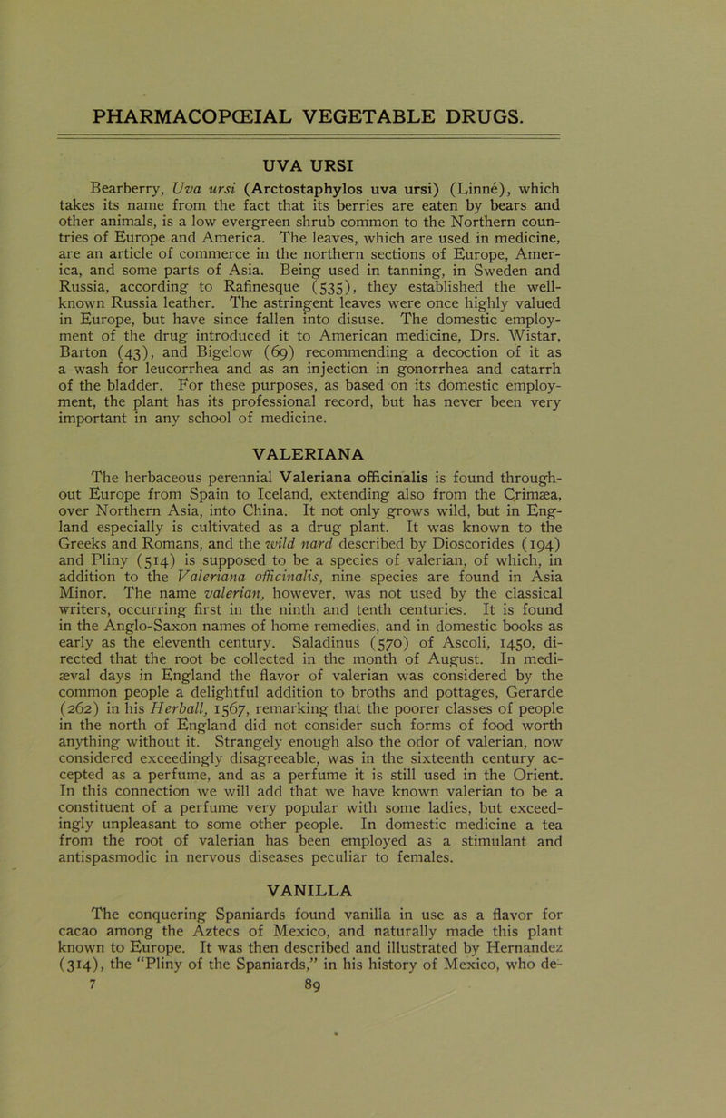 UVA URSI Bearberry, Uva ursi (Arctostaphylos uva ursi) (Linne), which takes its name from the fact that its berries are eaten by bears and other animals, is a low evergreen shrub common to the Northern coun- tries of Europe and America. The leaves, which are used in medicine, are an article of commerce in the northern sections of Europe, Amer- ica, and some parts of Asia. Being used in tanning, in Sweden and Russia, according to Rafinesque (535), they established the well- known Russia leather. The astringent leaves were once highly valued in Europe, but have since fallen into disuse. The domestic employ- ment of the drug introduced it to American medicine, Drs. Wistar, Barton (43), and Bigelow (69) recommending a decoction of it as a wash for leucorrhea and as an injection in gonorrhea and catarrh of the bladder. For these purposes, as based on its domestic employ- ment, the plant has its professional record, but has never been very important in any school of medicine. VALERIANA The herbaceous perennial Valeriana officinalis is found through- out Europe from Spain to Iceland, extending also from the Crimsea, over Northern Asia, into China. It not only grows wild, but in Eng- land especially is cultivated as a drug plant. It was known to the Greeks and Romans, and the wild nard described by Dioscorides (194) and Pliny (514) is supposed to be a species of valerian, of which, in addition to the Valeriana officinalis, nine species are found in Asia Minor. The name valerian, however, was not used by the classical writers, occurring first in the ninth and tenth centuries. It is found in the Anglo-Saxon names of home remedies, and in domestic books as early as the eleventh century. Saladinus (570) of Ascoli, 1450, di- rected that the root be collected in the month of August. In medi- aeval days in England the flavor of valerian was considered by the common people a delightful addition to broths and pottages, Gerarde (262) in his Herball, 1567, remarking that the poorer classes of people in the north of England did not consider such forms of food worth anything without it. Strangely enough also the odor of valerian, now considered exceedingly disagreeable, was in the sixteenth century ac- cepted as a perfume, and as a perfume it is still used in the Orient. In this connection we will add that we have known valerian to be a constituent of a perfume very popular with some ladies, but exceed- ingly unpleasant to some other people. In domestic medicine a tea from the root of valerian has been employed as a stimulant and antispasmodic in nervous diseases peculiar to females. VANILLA The conquering Spaniards found vanilla in use as a flavor for cacao among the Aztecs of Mexico, and naturally made this plant known to Europe. It was then described and illustrated by Hernandez (314), the “Pliny of the Spaniards,” in his history of Mexico, who de-