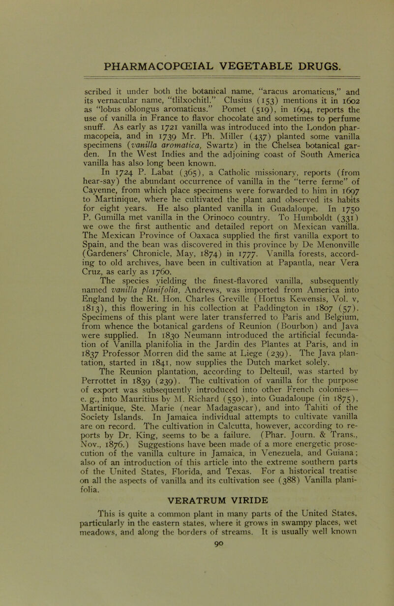 scribed it under both the botanical name, “aracus aromaticus,” and its vernacular name, “tlilxochitl.” Clusius (153) mentions it in 1602 as “lobus oblongus aromaticus.” Pomet (519), in 1694, reports the use of vanilla in France to flavor chocolate and sometimes to perfume snuff. As early as 1721 vanilla was introduced into the London phar- macopeia, and in 1739 Mr. Ph. Miller (437) planted some vanilla specimens (vanilla aromatica, Swartz) in the Chelsea botanical gar- den. In the West Indies and the adjoining coast of South America vanilla has also long been known. In 1724 P. Labat (365), a Catholic missionary, reports (from hear-say) the abundant occurrence of vanilla in the “terre ferine” of Cayenne, from which place specimens were forwarded to him in 1697 to Martinique, where he cultivated the plant and observed its habits for eight years. He also planted vanilla in Guadaloupe. In 1750 P. Gumilla met vanilla in the Orinoco country. To Humboldt (331) we owe the first authentic and detailed report on Mexican vanilla. The Mexican Province of Oaxaca supplied the first vanilla export to Spain, and the bean was discovered in this province by De Menonville (Gardeners’ Chronicle, May, 1874) in 1777. Vanilla forests, accord- ing to old archives, have been in cultivation at Papantla, near Vera Cruz, as early as 1760. The species yielding the finest-flavored vanilla, subsequently named vanilla planifolia, Andrews, was imported from America into England by the Rt. Hon. Charles Greville (Hortus Kewensis, Vol. v, 1813), this flowering in his collection at Paddington in 1807 (57). Specimens of this plant were later transferred to Paris and Belgium, from whence the botanical gardens of Reunion (Bourbon) and Java were supplied. In 1830 Neumann introduced the artificial fecunda- tion of Vanilla planifolia in the Jardin des Plantes at Paris, and in 1837 Professor Morren did the same at Liege (239). The Java plan- tation, started in 1841, now supplies the Dutch market solely. The Reunion plantation, according to Delteuil, was started by Perrottet in 1839 (239). The cultivation of vanilla for the purpose of export was subsequently introduced into other French colonies— e. g., into Mauritius by M. Richard (550), into Guadaloupe (in 1875), Martinique, Ste. Marie (near Madagascar), and into Tahiti of the Society Islands. In Jamaica individual attempts to cultivate vanilla are on record. The cultivation in Calcutta, however, according to re- ports by Dr. King, seems to be a failure. (Phar. Journ. & Trans., Nov., 1876.) Suggestions have been made of a more energetic prose- cution of the vanilla culture in Jamaica, in Venezuela, and Guiana; also of an introduction of this article into the extreme southern parts of the United States, Florida, and Texas. For a historical treatise on all the aspects of vanilla and its cultivation see (388) Vanilla plani- folia. VERATRUM VIRIDE This is quite a common plant in many parts of the United States, particularly in the eastern states, where it grows in swampy places, wet meadows, and along the borders of streams. It is usually well known