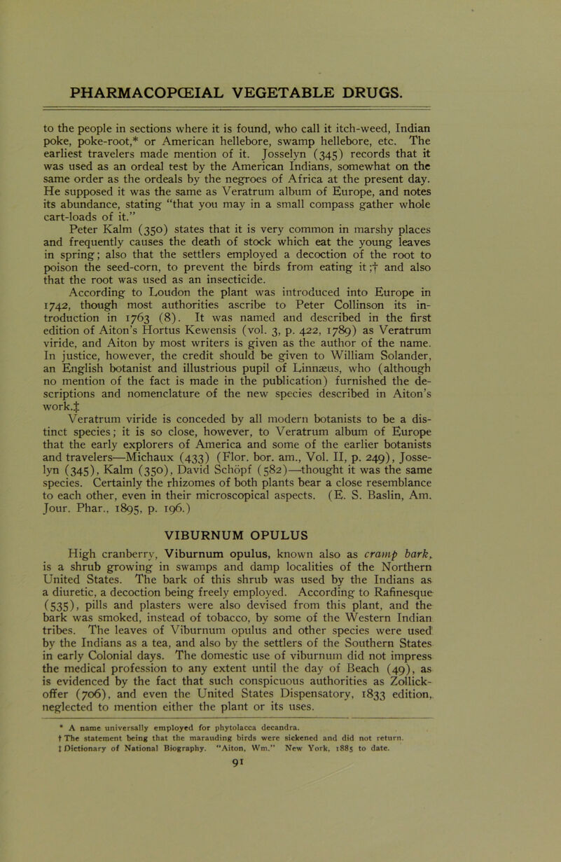 to the people in sections where it is found, who call it itch-weed, Indian poke, poke-root,* or American hellebore, swamp hellebore, etc. The earliest travelers made mention of it. Josselyn (345) records that it was used as an ordeal test by the American Indians, somewhat on the same order as the ordeals by the negroes of Africa at the present day. He supposed it was the same as Veratrum album of Europe, and notes its abundance, stating “that you may in a small compass gather whole cart-loads of it.” Peter Kalm (350) states that it is very common in marshy places and frequently causes the death of stock which eat the young leaves in spring; also that the settlers employed a decoction of the root to poison the seed-corn, to prevent the birds from eating it ;f and also that the root was used as an insecticide. According to Loudon the plant was introduced into Europe in 1742, though most authorities ascribe to Peter Collinson its in- troduction in 1763 (8). It was named and described in the first edition of Aiton’s Hortus Kewensis (vol. 3, p. 422, 1789) as Veratrum viride, and Aiton by most writers is given as the author of the name. In justice, however, the credit should be given to William Solander, an English botanist and illustrious pupil of Linnaeus, who (although no mention of the fact is made in the publication) furnished the de- scriptions and nomenclature of the new species described in Aiton’s work.$ Veratrum viride is conceded by all modern botanists to be a dis- tinct species; it is so close, however, to Veratrum album of Europe that the early explorers of America and some of the earlier botanists and travelers—Michaux (433) (Flor. bor. am., Vol. II, p. 249), Josse- lyn (345), Kalm (350), David Schopf (582)—thought it was the same species. Certainly the rhizomes of both plants bear a close resemblance to each other, even in their microscopical aspects. (E. S. Baslin, Am. Jour. Phar., 1895, P- 196.) VIBURNUM OPULUS High cranberry, Viburnum opulus, known also as cramp bark,. is a shrub growing in swamps and damp localities of the Northern United States. The bark of this shrub was used by the Indians as a diuretic, a decoction being freely employed. According to Rafinesque (535), pills and plasters were also devised from this plant, and the bark was smoked, instead of tobacco, by some of the Western Indian tribes. The leaves of Viburnum opulus and other species were used by the Indians as a tea, and also by the settlers of the Southern States in early Colonial days. The domestic use of viburnum did not impress the medical profession to any extent until the day of Beach (49), as is evidenced by the fact that such conspicuous authorities as Zollick- ofTer (706), and even the United States Dispensatory, 1833 edition, neglected to mention either the plant or its uses. * A name universally employed for phytolacca decandra. t The statement being that the marauding birds were sickened and did not return, t Dictionary of National Biography. Aiton, Wm. New York, 1885 to date.