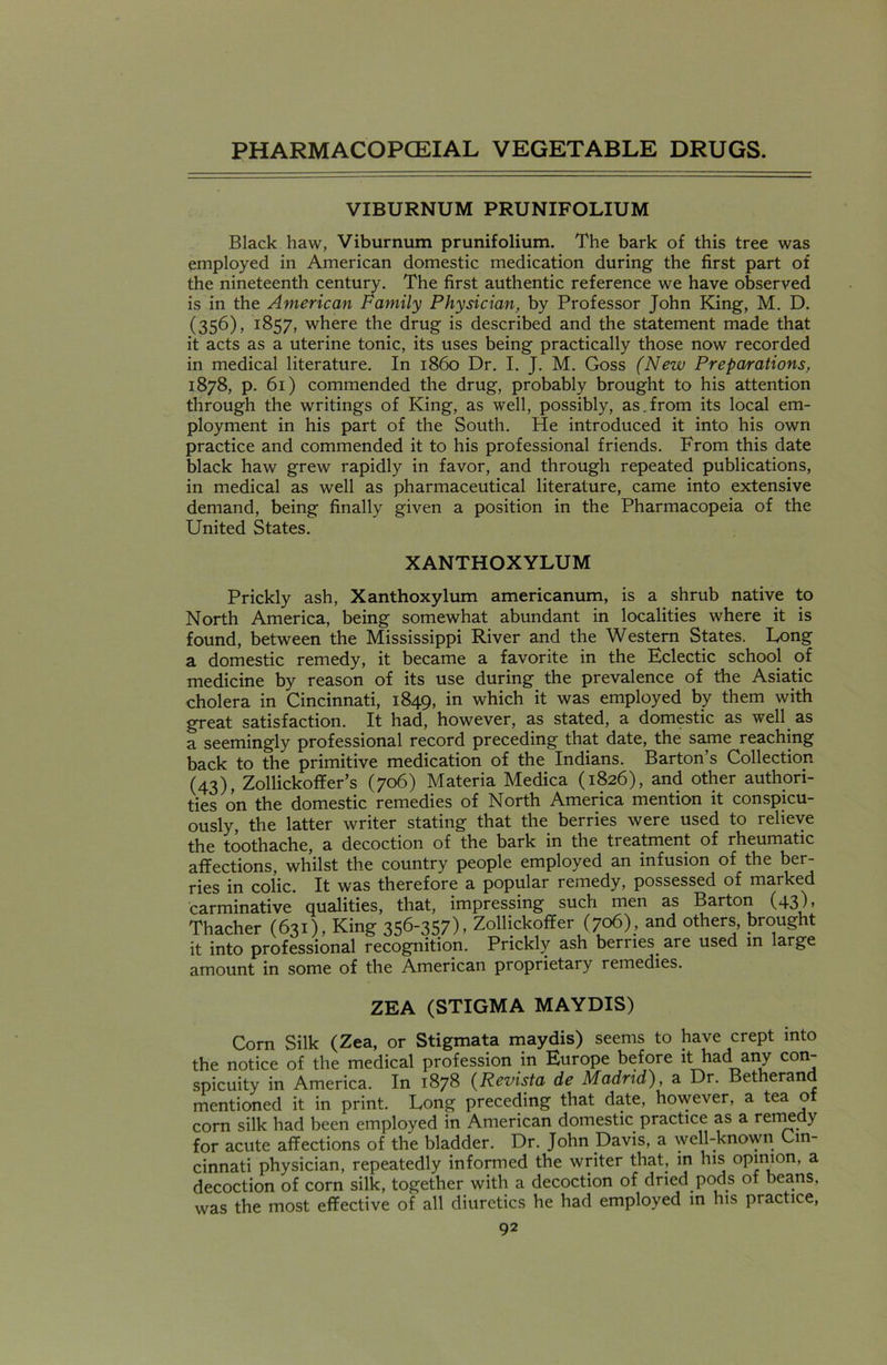 VIBURNUM PRUNIFOLIUM Black haw, Viburnum prunifolium. The bark of this tree was employed in American domestic medication during the first part of the nineteenth century. The first authentic reference we have observed is in the American Family Physician, by Professor John King, M. D. (356), 1857, where the drug is described and the statement made that it acts as a uterine tonic, its uses being practically those now recorded in medical literature. In i860 Dr. I. J. M. Goss (New Preparations, 1878, p. 61) commended the drug, probably brought to his attention through the writings of King, as well, possibly, as.from its local em- ployment in his part of the South. He introduced it into his own practice and commended it to his professional friends. From this date black haw grew rapidly in favor, and through repeated publications, in medical as well as pharmaceutical literature, came into extensive demand, being finally given a position in the Pharmacopeia of the United States. XANTHOXYLUM Prickly ash, Xanthoxylum americanum, is a shrub native to North America, being somewhat abundant in localities where it is found, between the Mississippi River and the Western States. Long a domestic remedy, it became a favorite in the Eclectic school of medicine by reason of its use during the prevalence of the Asiatic cholera in Cincinnati, 1849, in which it was employed by them with great satisfaction. It had, however, as stated, a domestic as well as a seemingly professional record preceding that date, the same reaching back to the primitive medication of the Indians. Barton s Collection (43), Zollickoffer’s (706) Materia Medica (1826), and other authori- ties on the domestic remedies of North America mention it conspicu- ously, the latter writer stating that the berries were used to relieve the toothache, a decoction of the bark in the treatment of rheumatic affections, whilst the country people employed an infusion of the ber- ries in colic. It was therefore a popular remedy, possessed of marked carminative qualities, that, impressing such men as Barton (43)» Thacher (631), King 356-357), Zollickoffer (706), and others, brought it into professional recognition. Prickly ash berries are used in large amount in some of the American proprietary remedies. ZEA (STIGMA MAYDIS) Corn Silk (Zea, or Stigmata maydis) seems to have crept into the notice of the medical profession in Europe before it had any con- spicuity in America. In 1878 (Revista de Madrid), a Dr. Betherand mentioned it in print. Long preceding that date, however, a tea o corn silk had been employed in American domestic practice as a remedy for acute affections of the bladder. Dr. John Davis, a well-known Cin- cinnati physician, repeatedly informed the writer that, in his opinion, a decoction of corn silk, together with a decoction of dried pods of beans, was the most effective of all diuretics he had employed in his practice,