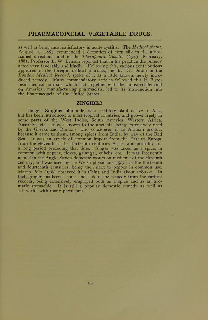as well as being most satisfactory in acute cystitis. The Medical Nezvs, August io, 1881, commended a decoction of corn silk in the afore- named directions, and in the Therapeutic Gazette (634), February, 1881, Professor L. W. Benson reported that in his practice the remedy acted very favorably and kindly. Following this, various contributions appeared in the foreign medical journals, one by Dr. Dufau in the London Medical Record, spoke of it as a little known, newly intro- duced remedy. Many commendatory articles followed this in Euro- pean medical journals, which fact, together with the increased demand on American manufacturing pharmacists, led to its introduction into the Pharmacopeia of the United States. ZINGIBER Ginger, Zingiber officinale, is a reed-like plant native to Asia, but has been introduced to most tropical countries, and grows freely in some parts of the West Indies, South America, Western Africa, Australia, etc. It was known to the ancients, being extensively used by the Greeks and Romans, who considered it an Arabian product because it came to them, among spices from India, by way of the Red Sea. It was an article of common import from the East to Europe from the eleventh to the thirteenth centuries A. D., and probably for a long period preceding that time. Ginger was taxed as a spice, in common with pepper, cloves, galangal, cubebs, etc. It was frequently named in the Anglo-Saxon domestic works on medicine of the eleventh century, and was used by the Welsh physicians (507) of the thirteenth and fourteenth centuries, being then next to pepper in common use. Marco Polo (518) observed it in China and India about 1280-90. In fact, ginger has been a spice and a domestic remedy from the earliest records, being extensively employed both as a spice and as an aro- matic stomachic. It is still a popular domestic remedy as well as a favorite with many physicians.