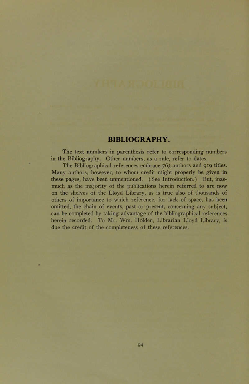 The text numbers in parenthesis refer to corresponding numbers in the Bibliography. Other numbers, as a rule, refer to dates. The Bibliographical references embrace 763 authors and 919 titles. Many authors, however, to whom credit might properly be given in these pages, have been unmentioned. (See Introduction.) But, inas- much as the majority of the publications herein referred to are now on the shelves of the Lloyd Library, as is true also of thousands of others of importance to which reference, for lack of space, has been omitted, the chain of events, past or present, concerning any subject, can be completed by taking advantage of the bibliographical references herein recorded. To Mr. Wm. Holden, Librarian Lloyd Library, is due the credit of the completeness of these references.
