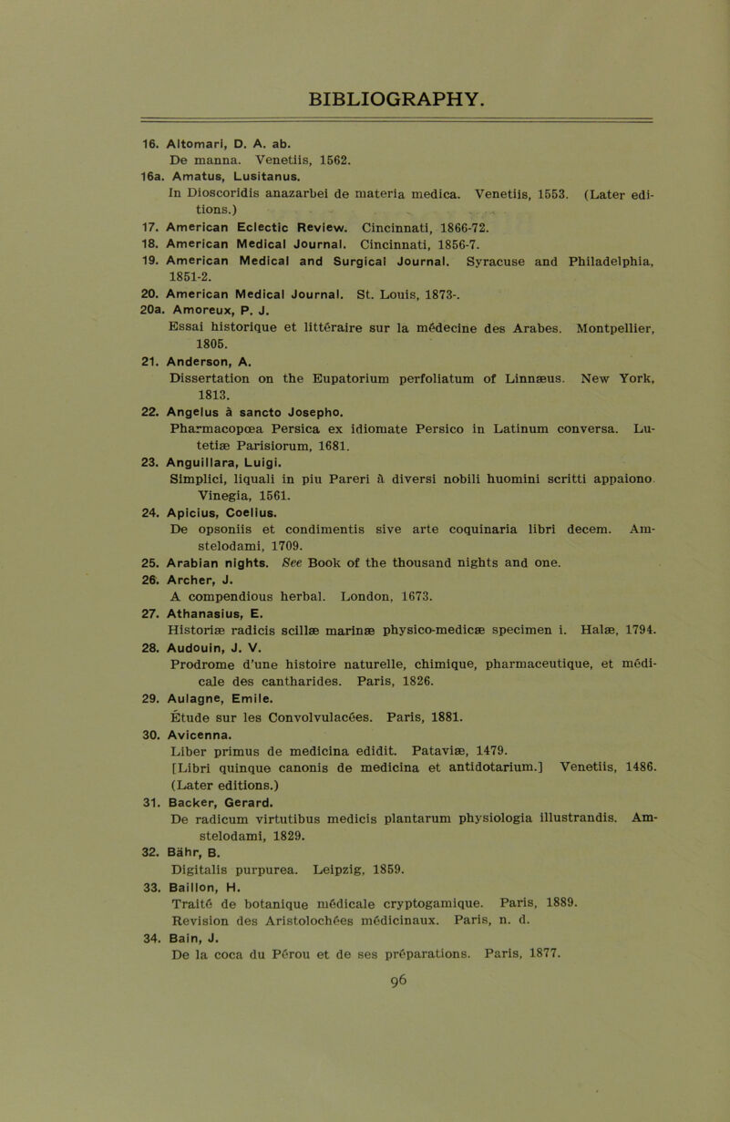 16. Altomari, D. A. ab. De manna. Venetiis, 1562. 16a. Amatus, Lusitanus. In Dioscoridis anazarbei de materia medica. Venetiis, 1553. (Later edi- tions.) 17. American Eclectic Review. Cincinnati, 1866-72. 18. American Medical Journal. Cincinnati, 1856-7. 19. American Medical and Surgical Journal. Syracuse and Philadelphia, 1851-2. 20. American Medical Journal. St. Louis, 1873-. 20a. Amoreux, P. J. Essai historique et litteraire sur la mSdecine des Arabes. Montpellier, 1805. 21. Anderson, A. Dissertation on the Eupatorium perfoliatum of Linnaeus. New York, 1813. 22. Angelus a sancto Josepho. Pharmacopoea Persica ex idiomate Persico in Latinum conversa. Lu- tetiae Parisiorum, 1681. 23. Anguillara, Luigi. Simplici, liquali in piu Pareri h diversi nobili huomini scritti appaiono Vinegia, 1561. 24. Apicius, Coelius. De opsoniis et condimentis sive arte coquinaria libri decern. Am- stelodami, 1709. 25. Arabian nights. See Book of the thousand nights and one. 26. Archer, J. A compendious herbal. London, 1673. 27. Athanasius, E. Historiae radicis scillae marinae physico-medicae specimen i. Halae, 1794. 28. Audouin, J. V. Prodrome d’une histoire naturelle, chimique, pharmaceutique, et medi- cale des cantharides. Paris, 1826. 29. Aulagne, Emile. Etude sur les ConvolvulacSes. Paris, 1881. 30. Avicenna. Liber primus de medicina edidit. Pataviae, 1479. [Libri quinque canonis de medicina et antidotarium.] Venetiis, 1486. (Later editions.) 31. Backer, Gerard. De radicum virtutibus medicis plantarum physiologia illustrandis. Am- stelodami, 1829. 32. Bahr, B. Digitalis purpurea. Leipzig, 1859. 33. Baillon, H. Trait6 de botanique mSdicale cryptogamique. Paris, 1889. Revision des AristolochSes mSdicinaux. Paris, n. d. 34. Bain, J. De la coca du PSrou et de ses preparations. Paris, 1877.