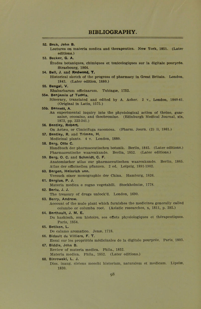 52. Beck, John B. Lectures on materia medica and therapeutics. New York, 1851. (Later editions.) 53. Becker, G. A. Etudes botaniques, chimiques et toxicologiques sur la digitale pourprge. Strasbourg, 1864. 54. Bell, J. and Redwood, T. Historical sketch of the progress of pharmacy in Great Britain. London, 1843. (Later edition, 1880.) 55. Bengal, V. Rhabarbarum officinarum. Tubingse, 1752. 55a. Benjamin of Tudela. Itinerary, translated and edited by A. Asher. 2 v., London, 1840-41. (Original in Latin, 1575.) 55b. Bennett, A. An experimental inquiry into the physiological action of theine, guar- anine, cocoaine, and theobromine. (Edinburgh Medical Journal, xix, 1873, pp. 323-341.) 56. Bentley, Robert. On Actaea, or Cimicifuga racemosa. (Pharm. Journ. (2) ii, 1861.) 57. Bentley, R. and Trimen, H. Medicinal plants. 4 v. London, 1880. 58. Berg, Otto C. Handbuch der pharmaceutischen botanik. Berlin, 1845. (Later editions.) Pharmazeutische waarenltunde. Berlin, 1852. (Later editions.) 59. Berg, O. C. and Schmidt, C. F. Anatomischer atlas zur pharmaceutischen waarenkunde. Berlin, 1865. Atlas der officinellen pflanzen. 2 ed. Leipzig, 1891-1902. 60. Bergen, Heinrich von. Yersuch einer monographie der China. Hamburg, 1826. 61. Bergius, P. J. Materia medica e regno vegetabili. Stockholmise, 1778. 62. Berlu, J. J. The treasury of drugs unlock’d. London, 1690. 63. Berry, Andrew. Account of the male plant which furnishes the medicines generally called columbo or columba root. (Asiatic researches, x, 1811, p. 385.) 64. Berthault, J. M. E. Du hashisch, son histoire, ses effets physiologiques et th6rapeutiques. Paris, 1854. 65. Betiken, L. De calamo aromatico. Jena?, 1718. 66. Bidault de Villiers, F. T. Essai sur les propri6t6s medicinales de la digitale pourpree. Paris, 1803. 67. Biddle, John B. Review of materia medica. Phila., 1852. Materia medica. Phila., 1852. (Later editions.) 68. Bierowski, L. J. Diss. inaug. sistens moschi historiam, naturalem et medicam. Lipsise, 1830.