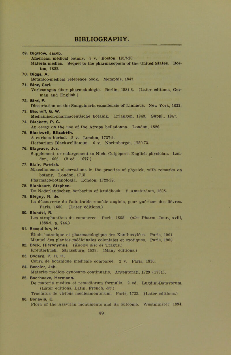 69. Bigelow, Jacob. American medical botany. 3 v. Boston, 1817-20. Materia medica. Sequel to the pharmacopoeia of the United States. Bos- ton, 1822. 70. Biggs, A. Botanico-medical reference book. Memphis, 1847. 71. Binz, Carl. Vorlesungen liber pharmakologie. Berlin, 1884-6. (Later editions, Ger- man and English.) 72. Bird, F. Dissertation on the Sanguinaria canadensis of Linnaeus. New York, 1822. 73. Bischoff, G. W. Medizinisch-pharmaceutische botanik. Erlangen, 1843. Suppl., 1847. 74. Blackett, P. C. An essay on the use of the Atropa belladonna. London, 1826. 75. Blackwell, Elizabeth. A curious herbal. 2 v. London, 1737-9. Herbarium Blackwellianum. 6 v. Norimbergae, 1750-73. 76. Blagrave, Jos. Supplement, or enlargement to Nich. Culpeper’s English physician. Lon- don, 1666. (2 ed. 1677.) 77. Blair, Patrick. Miscellaneous observations in the practice of physick, with remarks on botany. London, 1718. Pharmaco-botanologia. London, 1723-28. 78. Blankaart, Stephen. De Nederlandschen herbarius of kruidboek. t’ Amsterdam, 1698. 79. Blegny, N. de. La ddcouverte de l’admirable remede anglois, pour guOrison des fievres. Paris, 1680. (Later editions.) 80. Blondel, R. Les strophanthus du commerce. Paris, 1888. (also Pharm. Jour., xviii, 1888-9, p. 744.) 81. Bocquillon, H. Etude botanique et pharmacologique des Xanthoxyldes. Paris, 1901. Manuel des plantes medicinales coloniales et exotiques. Paris, 1905. 82. Bock, Hieronymus. (Known also as Tragus.) Kreuterbuch. Strassburg, 1539. (Many editions.) 83. Bodard, P. H. H. Cours de botanique mOdicale comparSe. 2 v. Paris, 1810. 84. Boeder, Joh. Materise medicse cynosuras continuatio. Argentorati, 1729 (1731). 85. Boerhaave, Hermann. De materie medica et remediorum formulis. 2 ed. Lugdini-Batavorum. (Later editions, Latin, French, etc.) Tractatus de viribus medicamentorum. Paris, 1723. (Later editions.) 86. Bonavia, E. Flora of the Assyrian monuments and its outcome. Westminster, 1894.